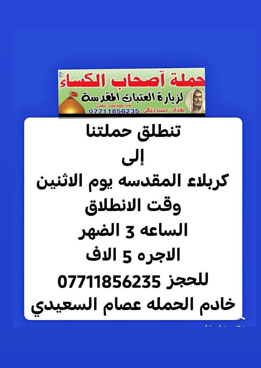 لا توجد تفاصيل

نص مكتوب في الصور:
- حملة أصحاب الكساء ع لزيارة العتبات المقدسة خادم الحملة عصام السعيدي بغداد - جسر ديالى *********** تنطلق حملتنا إلى النجف الأشرف ومقبرة وادي السلام ومسجد الكوفه يوم الثلاثاء وقت الانطلاق الساعه 9 الصبح الاجره 7 الاف للحجز *********** خادم الحمله عصام السعيدي 26 مشاهدة
- حملة أصحاب الكساء ع لزيارة العتبات المقدسة خادم الحملة عصام السعيدي بغداد - جسر ديالي *********** تنطلق حملتنا إلى كربلاء المقدسه يوم الاثنين وقت الانطلاق الساعه 3 الضهر الاجره 5 الاف للحجز *********** خادم الحمله عصام السعيدي