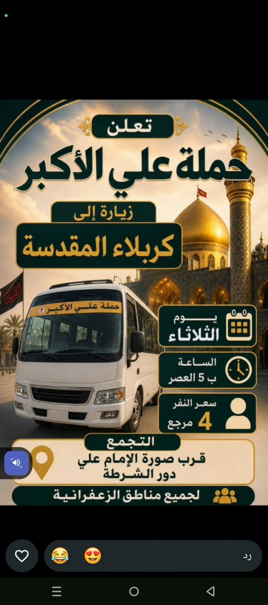لا توجد تفاصيل

نص مكتوب في الصور:
- ٥:٣٥ حملة علي الأكبر زيارة إلى النَّجَف الأشرف سعر الراكب 7,000 دينار الساعة 8 مساءً يوم الثلاثاء مكان التجمع: صورة الإمام علي (ع) – دور الشرطة التجمع بسياراتكم لجميع مناطق الزعفرانية للحجز والإستفسار: علاوي كوشة | *********** رد
- تعلن حملة علي الأكبر زيارة إلى كربلاء المقدسة يوم الثلاثاء الساعة ب 5 العصر سعر النفر 4 مرجع التجمع قرب صورة الإمام علي دور الشرطة لجميع مناطق الزعفرانية حملة علي الأكبر