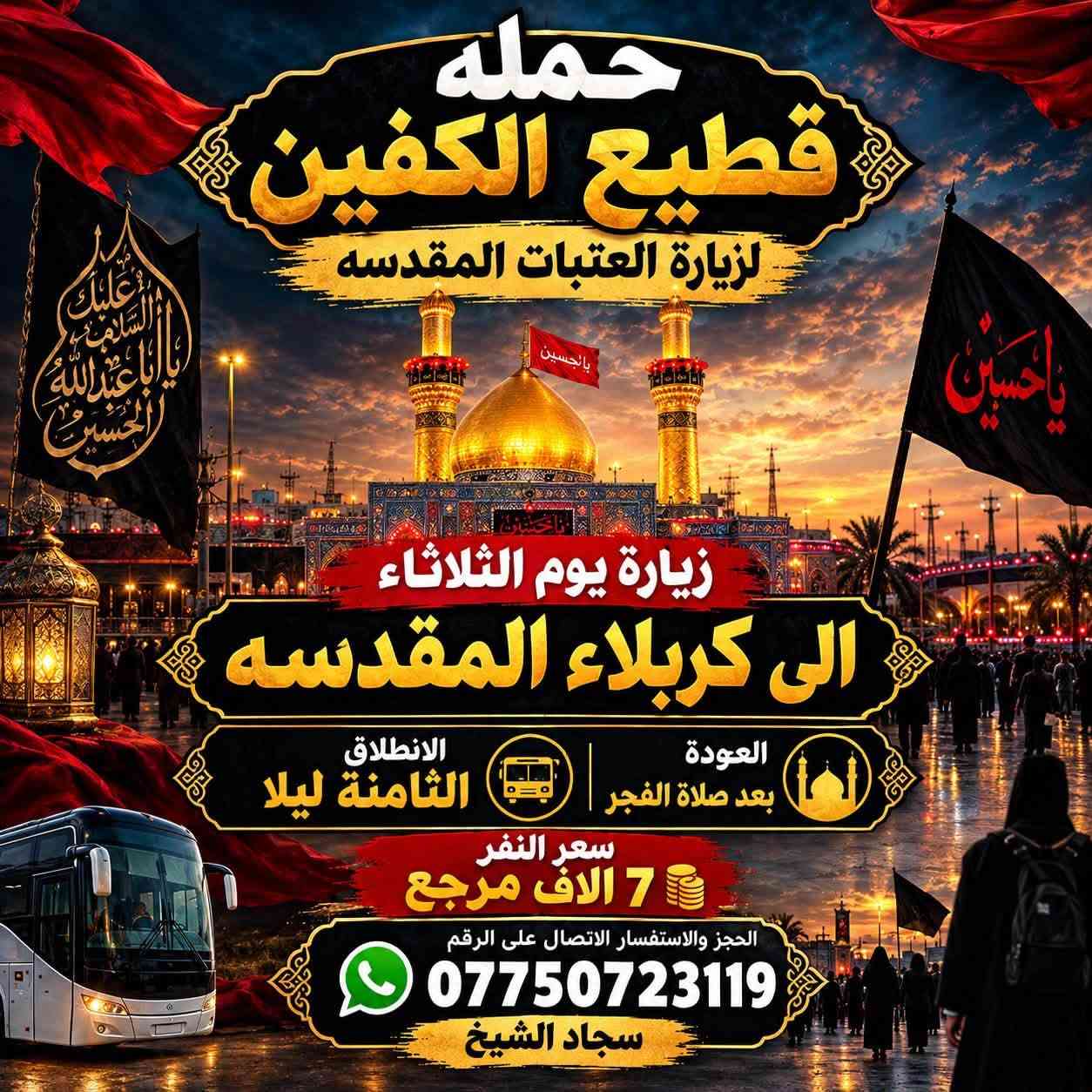 لا توجد تفاصيل

نص مكتوب في الصور:
- حمله قطيع الكفين لزيارة العتبات المقدسه زيارة يوم الثلاثاء الى النجف الأشرف الانطلاق العاشرة ليلاً العودة الثامنة صباحاً سعر النفر 10 الاف مرجع الحجز والاستفسار الاتصال على الرقم *********** سجاد الشيخ
- حمله قطيع الكفين لزيارة العتبات المقدسه زيارة يوم الثلاثاء الى كربلاء المقدسه العودة بعد صلاة الفجر الانطلاق الثامنة ليلا سعر النفر 7 الاف مرجع الحجز والاستفسار الاتصال على الرقم *********** سجاد الشيخ
- حمله قطيع الكفين لزياره العتبات المقدسه السلام عليك يا كاظم الغيظ زيارة يوم الأربعاء إلى الكاظمية المقدسة الانطلاق الخامسة عصرا العوده العاشره ليلا سعر النفر 3 آلاف مرجع الحجز والاستفسار الاتصال على الرقم *********** سجاد الشيخ
- حمله قطيع الكفين لزيارة العتبات المقدسه زيارة يوم الأربعاء إلى كربلاء المقدسه سعر النفر 7 آلاف مرجع الانطلاق الثانيه ظهرا الحجز والاستفسار الاتصال على الرقم ***********
- حمله قطيع الكفين لزياره العتبات المقدسه السَّلام عَلَيْكَ يا أبا عبدِالله الحُسَين زيارة يوم الأربعاء إلى كربلاء المقدسه الانطلاق الثامنه ليلا العودة بعد صلاة الفجر سعر النفر 7 آلاف مرجع الحجز والاستفسار الاتصال على الرقم *********** سجاد الشيخ
