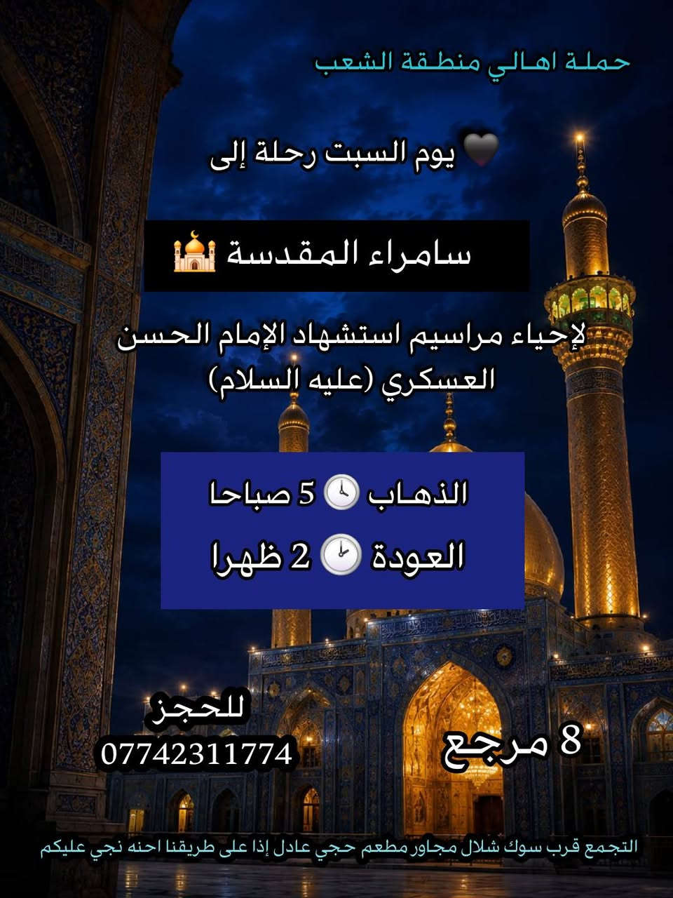 ((بسم الله الرحمن الرحيم ))
//حملـة _اهـالـي _منطـقة _الشعـب// _التجمع_ قرب_ سوك _شلال مجاور_ مطعم _حجي_ عادل// بإدارة الخادم  أبو حيدر
  جدول رحلاتنا إلى// سامراءالمقدسـة//  لإحياء مراسيم استشهاد الإمام الحسن العسكري ع السلام  
__________________________
🟢 الجمعـة رحلـة إلى//سامراء المقدسـة+ مرقد السيد محمد// الذهـاب الساعة  5 صباحا العودة  2 ظهرا  8 مرجع 
__________________________
🟢 الجمعة رحلـة الى /سامراءالمقدسـة+ مرقدالسيدمحمد// الذهاب الساعة  1 ظهرا  العودة  9 مساءا 8 مرجـع
__________________________
🟢 الجمعـة رحلـة إلى// سامـراءالمقدسة+ مرقد السيدمحمد// الذهاب الساعة  9 مساءا العودة  6 صباحا 8  رجع 
__________________________
🟢 السبت رحلة إلى //سامراء المقدسـة + مرقد السيد محمد// 
الذهـاب الساعة 5 صباحا العودة  2 ظهرا  8 مرجع 
__________________________
🟢السبت رحلة الى //سامراء المقدسـة + مرقد السيد محمد// الذهاب الساعة  1 ظهرا العودة  9 مساءا  8 مرجع 
__________________________
🟢 الاحد رحلة إلى// سامراء المقدسـة + مرقد السيد محمد//
الذهاب الساعة  5 صباحا العودة  2 ظهرا  8 مرجع 
___________________________
 🚌 كوسترات حديثة مكيفه 
للحجز والاستفسار اتصال  *********** 
حي أور_ الشعب_ البنوك_ صليخ _القاهره_ جامع النداء
