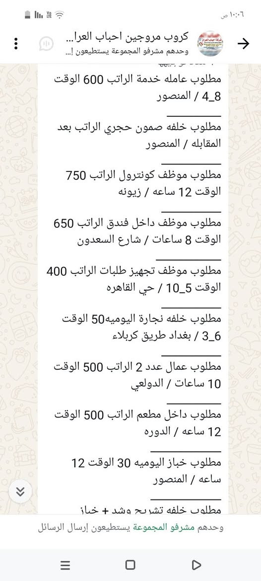 سلام عليكم محتاجين عمال
في محافظة بغداد الاستفسار على 
هذا رقم ‏‪***********‬‏

نص مكتوب في الصور:
- ١٠:٠٨ ص
- كروب مروجين احباب العرا...
- وحدهم مشرفو المجموعة يستطيعون إ...
- مطلوب محاسبه الراتب 500 الوقت 9_5 / الاعظميه
- مطلوب شيف مقبلات الراتب بعد المقابله الوقت 8 ساعات / المنصور
- مطلوب شيف عام الراتب بعد المقابله الوقت 12 ساعه / البنوك
- مطلوب مساعد شيف الراتب 650 _ 750 / اليرموك
- مطلوب حداد اليوميه 30 / الدوره
- مطلوب عامل اليوميه 20 / الدوره
- مطلوب خلفه مخالم اليوميه 20 الوقت 12 ساعه / الامين الثانيه
- مطلوب مسؤول صيانه الراتب بعد المقابله / حي الحسين
- مطلوب عامل داخل مطعم كل 15 يوم الراتب 375 / الكراده
- مطلوب عامل توصيل اليوميه 30 الوقت 10 ساعات / الدوره
- ٦:٣١ م
- وحدهم مشرفو المجموعة يستطيعون إرسال الرسائل
- مطلوب خلفه تشريح وشد + خباز اليوميه 30 / بغداد طريق كربلاء
- مطلوب خلفه سناكات اليوميه 25 الوقت 12 ساعه / مدينه
- مطلوب شيف عام الراتب بعد المقابله الوقت 12 ساعه /البنوك
- مطلوب مساعد شيف الراتب 650_ 750 / اليرموك
- ١٠:٠٦ ص
- كروب مروجين احباب العراق...
- مطلوب عامله خدمة الراتب 600 الوقت 4_8 / المنصور
- مطلوب خلفه صمون حجري الراتب بعد المقابله / المنصور
- مطلوب موظف كونترول الراتب 750 الوقت 12 ساعه / زيونه
- مطلوب موظف داخل فندق الراتب 650 الوقت 8 ساعات / شارع السعدون
- مطلوب موظف تجهيز طلبات الراتب 400 الوقت 5_10 / حي القاهره
- مطلوب خلفه نجارة اليوميه 50 الوقت 6_3 / بغداد طريق كربلاء
- مطلوب عمال عدد 2 الراتب 500 الوقت 10 ساعات / الدولعي
- مطلوب داخل مطعم الراتب 500 الوقت 12 ساعه / الدوره
- مطلوب خباز اليوميه 30 الوقت 12 ساعه / المنصور
- مطلوب خلفه تشريح وشد + خباز
- كروب مروجين احباب العرا... وحدهم مشرفو المجموعة يستطيعون إ... مطلوب عمال تجهيز اوردرات الراتب 700 الوقت 1_4 / شارع فلسطين مطلوب عمال عدد 2 داخل مطبعه الراتب 450 الوقت 8 ساعات / الدوره مطلوب كاشير الراتب 500 / الكراده مطلوب طباخ الراتب بعد المقابله الوقت 5_8 / الكراج مطلوب مندوبين كاش فان الراتب 900 / عويريج مطلوب كاشير الراتب 600 الوقت 10 ساعات / المنصور مطلوب سواق دليفري اليوميه نظام كراوي / زيونه مطلوب شيف مقبلات اليوميه 40 الوقت 12 ساعه / اليرموك مطلوب شيف صاج ايطالي اليوميه 40 الوقت 12 ساعه / اليرموك مطلوب عامل صاله الراتب 600 الوقت 12 / السيديه ٦:١٦ م وحدهم مشرفو المجموعة يستطيعون إرسال الرسائل
- كروب مروجين احباب العرا... وحدهم مشرفو المجموعة يستطيعون إ... مطلوب عمال غسل سيارات اليوميه 25 الوقت 8_9 / الطوبجي مطلوب عمال وعاملات تنظيف الراتب 300 / البياع مطلوب مساعد شيف حلويات الراتب 400 الوقت 3_6 / اليرموك مطلوب عمال تجهيز اوردرات الراتب 700 الوقت 4_1 / شارع فلسطين مطلوب عمال عدد 2 داخل مطبعه الراتب 450 الوقت 8 ساعات / الدوره مطلوب كاشير الراتب 500 / الكراده مطلوب طباخ الراتب بعد المقابله الوقت 5_8 / الكراج مطلوب مندوبين كاش فان الراتب 900 / عويريج مطلوب كاشير الراتب 600 الوقت 10 ساعات / المنصور مطلوب سواق دليفري اليوميه نظام كراوي / زيونه وحدهم مشرفو المجموعة يستطيعون إرسال الرسائل
- مطلوب شيف شرقي الراتب 600_750 / السيديه
- مطلوب خلفات صبغ اليوميه 40 الوقت 4_8 /بغداد طريق كربلاء
- مطلوب كابتن صاله الراتب 700 الوقت 9_8 / الدوره
- مطلوب خلفه فطائر ولحم بعجين الراتب 650 / السيديه
- مطلوب مسؤول اليات الراتب 850 مليون_ الوقت 12 ساعه / مطار بغداد
- مطلوب شيف مقبلات الراتب بعد المقابله / المنصور
- مطلوب خلفه تنزيل قص اليوميه 40 الوقت 12 ساعه / اليرموك
- مطلوب ويتر الراتب 600 الوقت 12 ساعه / اليرموك
- مطلوب رسبشن داخل فندق الراتب 600_700 الوقت 11_8 / زيونه
- مطلوب عمال غسال ساعات اليوميه 25