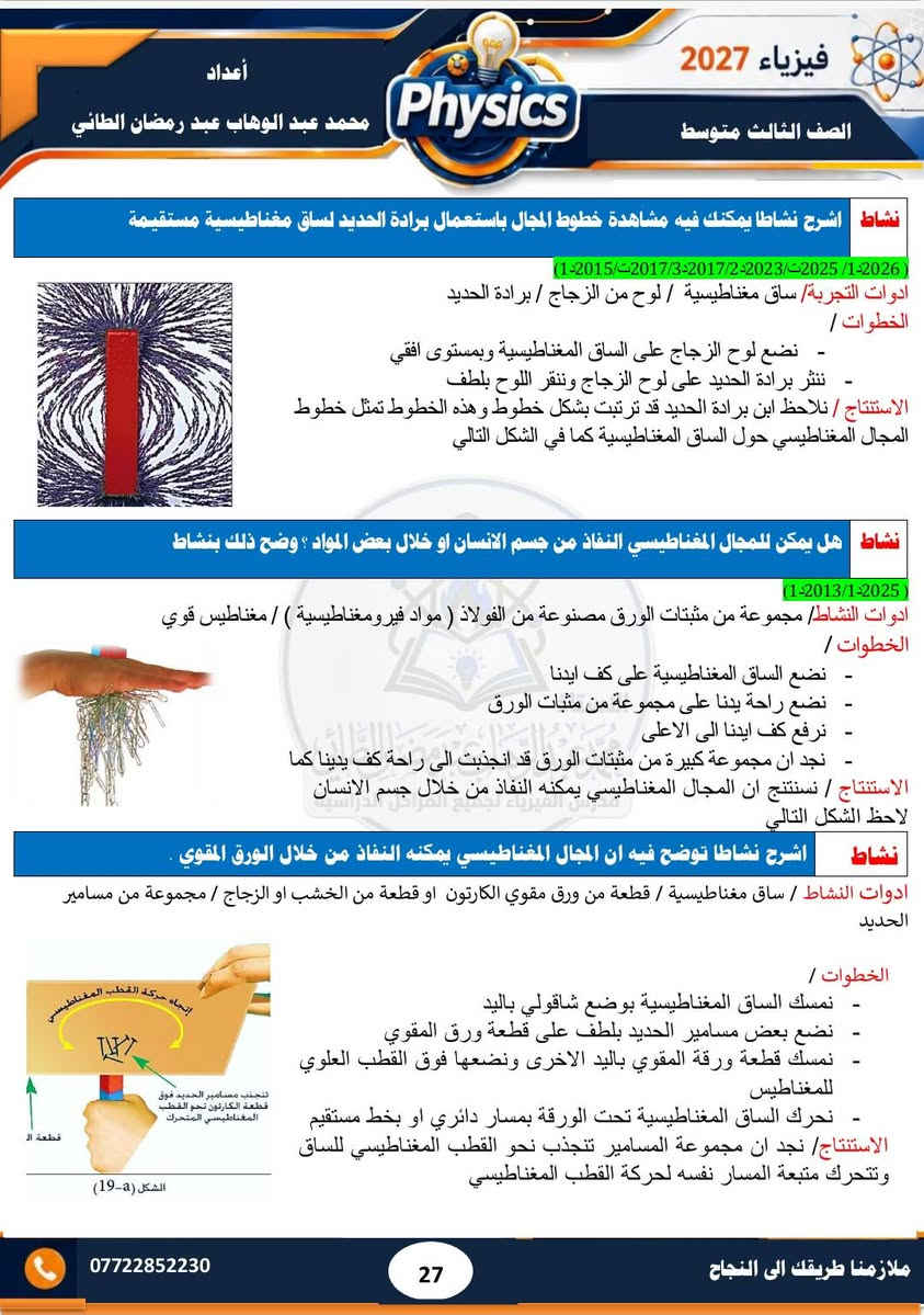#ملزمة ٢٠٢٧ 
#الصف الثالث متوسط 
#فيزياء  
#الفصل الثاني 
#تحتوي الملزمة على حل مراجعة الدرس وحل الاسئلة الوزارية  لجميع السنوات السابقة  إلى سنة ٢٠٢٦ الدور الثاني..... وشرح مبسط للمادة 
#مدرس الفيزياء/ محمد عبد الوهاب عبد رمضان الطائي 
الملزمة متوفرة لدى مكتبة الشمس  /١٧ تموز 
الملزمة متوفرة لدى مكتبة جنة /الاقتصاديين
الملزمة متوفرة لدى مكتبة المتنبي / مشيرفة

نص مكتوب في الصور:
- 3 متوسط 2027 فيزياء محمد عبد الوهاب عبد رمضان الطائي خبرة في التدريس لأكثر من 15 سنة تحتوي الملزمة على شرح مفصل للمادة تحتوي الملزمة على حل الاسئلة الفصلية والاسئلة الوزارية تحتوي الملزمة على رسوم توضيحية للمواضيع المهمة تتوفر لدى المدرس دورات تقوية في الفيزياء والكيمياء والرياضيات
- فيزياء 2027 الصف الثالث متوسط أعداد محمد عبد الوهاب عبد رمضان الطائي Physics الفصل الثاني المغناطيسية 02 1-2 مفهوم المغناطيسية المغناطيسية : قابلية المادة على جذب القطع الحديدية اليها . وهي مادة تتركب من اوكسيد الحديد الاسود Fe3O4 سؤال عرف المغناطيس؟ وماهي استخداماته؟ 3د2019/2د2011 الجواب / المغناطيس : هو عبارة عن قطعة من الحديد المطاوع يمتلك قطبين له القابلية على جذب قطع الحديد او الفولاذ اليه . وتكون المغاط على نوعين صناعية على شكل ساق او حرف U و طبيعية على شكل حجار استخدامات المغناطيسية 1- تستخدم المغانط الكهربائية الضخمة لرفع قطع الحديد ( الخردة او الفولاذ) 2- تستخدم في مولدات الصوت السماعة 3- تستخدم في المولدات والمحركات الكهربائية والتلفاز وأجهزة التسجيل الصوتي 4- تستخدم في بوصلات الملاحة 5- تستخدم في الحروف المطبعية للآلة الكاتبة. س عرف ابرة البوصلة وزاري 1د2014/1د2018/3د2019 الجواب ابرة البوصلة: هي مغناطيس صغير دائمي يمكنه الدوران بحرية في مستوى افقي حول محور شاقولي مدبب وتستخدم لمعرفة الاتجاهات 2-2 المواد المغناطيسية سؤال تصنف المواد حسب خواصها المغناطيسية الى ثلاث انواع اذكرها (1د2011/3د2012/2د2015/1د2021) أولا : الدايا مغناطيسية : هي المواد التي تتنافر مع المغناطيس القوي تنافرا ضعيفا مثل البزموث والفسفور والانتييمون والنحاس والسليكون والفضة وغيرها كما في الشكل (a-7) ثانيا : البارامغناطيسية : هي المواد التي تنصيب بالمغناطيس القوي تجاذبا ضعيفا مثل المنيوم وكالسيوم وصوديوم والتيتانيوم وغيرها كما في الشكل (b-7) ثالثا: الفيرومغناطيسية : هي المواد التي تنصيب بالمغناطيس الاعتيادي فهي تمتلك قابلية تمغنط عالية مثل الفولاذ والنيكل والحديد والكوبلت كما في شكل (c-7) *********** ملازمنا طريقك الى النجاح 24
- فيزياء 2027 الصف الثالث متوسط أعداد محمد عبد الوهاب عبد رمضان الطائي سؤال/ قارن بين المواد الدايامغناطيسية والمواد البارامغناطيسية (2019/2 2015/2 2017/2 2018/3 2016/1ت) المواد الدايامغناطيسية المواد البارامغناطيسية مواد تتنافر مع المغناطيس القوي تنافر ضعيفا مواد تنجذب مع المغناطيس القوي تجاذبا ضعيفا لا يمكن مغنطتها لا يمكن مغنطتها مثل البزموث والانتييمون والفضة والنحاس والسليكون مثل الصوديوم والمنيوم والكالسيوم والتيتانيوم الأقطاب المغناطيسية س/ مالقصود بالاقطاب المغناطيسية ؟ وماهي مميزاتها ؟ (2024/2 2023/2 2014/1 2013/2 2012/1ت) الاقطاب المغناطيسية: هي مناطق في المغناطيس يكون عندها القوة المغناطيسية أعظم مما يمكن ويكون احدهما شمالي والآخر جنوبي مميزات الاقطاب المغناطيسية 1- لا توجد بشكل منفرد بل بشكل ازواج 2- متساوية في المقدار ومختلفة في النوع قطب شمالي الباحث عن الشمال والقطب الجنوبي الباحث عن الجنوب) 3- عند تقطيع المغناطيس الى عدة قطع كبيرة او صغيرة مهما كان عددها نجد ان كل قطعة تمتلك قطبين مغناطيسيين شمالي وجنوبي. كما في الشكل التالي محمد عبد الوهاب عبد رمضان الطائي سؤال / هل يمكن ان يفقد المغناطيس مغناطيسيته عند التقطيع ؟ ولماذا الجواب / كلا / المغناطيس لا يفقد مغناطيسيته بالتقطيع لان الجزيئات داخل المغناطيس لا يتغير ترتيبها وان الاقطاب المغناطيسية لا توجد بشكل منفرد بل توجد بشكل ازواج متساوية في المقدار. ( 2013 / 2018ت) علل/ تتجمع برادة الحديد بتركيز عالي عند القطبين ؟ الجواب/ لان مقدار القوة المغناطيسية عند القطبين تكون اعظم ما يمكن *********** 25 ملازمنا طريقك الى النجاح
- فيزياء 2027 الصف الثالث متوسط أعداد محمد عبد الوهاب عبد رمضان الطائي نشاط اشرح نشاطا يوضح فيه قوى التجاذب والتنافر بين الاقطاب المغناطيسية 2013/ 2014 ادوات التجربة : ساقان مغناطيسيان، خيط، كلاب حامل من مادة لا تتأثر بالمغناطيس. الخطوات: - نعلق الساق المغناطيسية من مركز ثقلها ( من منتصفها ) بوساطة الخيط والكلاب والحامل ونتركها حرة في وضع افقي. نلاحظ ان الساق المغناطيسية تتخذ وضعا افقيا بموازاة خط (الشمال - الجنوب ) كما في الشكل التالي - نمسك ببدنا ساق مغناطيسية اخرى ونجعل قطبها الشمالي (N) بارزا من اليد - نقرب القطب الشمالي للساق المغناطيسية الممسوكة باليد من القطب الشمالي للساق المغناطيسية المعلقة - نجد ان القطب الشمالي للمغناطيس الطليق يبتعد عن القطب الشمالي للمغناطيس الممسوك باليد وهذا ناتج عن تنافرها - نعكس قطبية الساق الممسوكة باليد (نجعل قطبها الجنوبي (S) هو القطب البارز من اليد في هذه المرة ثم نقربه من القطب الجنوبي للساق المغناطيسية كما في الشكل التالي الحالة B - نجد ان القطب الجنوبي للمغناطيس الطليق يبتعد عن القطب الجنوبي للقطب الممسوك باليد وهذا ناتج كذلك عن قوة التنافر بينهما الاستاذ - نكرر العملية السابقة ونقرب القطب الشمالي للساق المغناطيسية الممسوكة باليد من القطب الجنوبي للساق كما في الشكل اعلاه نجد ان القطبين ينجذبان مع بعضهما في هذه الحالة . وهذا ناتج تأثرهما بقوة تجاذب الاستنتاج : نستنتج ان الاقطاب المغناطيسية المتشابهة تتنافر مع بعضها بينما الاقطاب المغناطيسية المتخلفة تتجاذب مع بعضها . 3-2 المجال المغناطيسي عرف المجال المغناطيسي ؟ وماهي مميزات خطوط المجال المغناطيسي ؟ (2019 ت / 2022 ت / 2023 ت / 2024 ت / 2014-2/2018-2) ج المجال المغناطيسي في نقطة ما : هو الحيز الذي يحيط بالمغناطيس والذي يظهر فيه تأثير القوى المغناطيسية خطوط المجال المغناطيسي مميزات خطوط 1- خطوط وهمية غير مرئية 2- خطوط مقفلة تتجه من القطب الشمالي نحو القطب الجنوبي خارج المغناطيس مكملة دورتها داخلة كما في الشكل التالي 3- تتنافر فيما بينها ولا تتقاطع 4- تكون متقاربة ومزدحمة عند القطبين ومتباعدة عند الوسط خطوط المجال المغناطيسي خطوط المجال المغناطيسي S N N S *********** 26 ملازمنا طريقك الى النجاح
- فيزياء 2027
- الصف الثالث متوسط
- أعداد
- محمد عبد الوهاب عبد رمضان الطائي
- Physics
- ***********
- ملازمنا طريقك الى النجاح