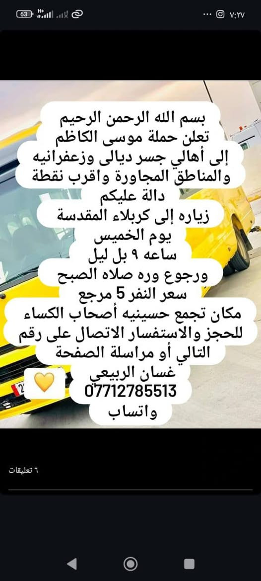 لا توجد تفاصيل

نص مكتوب في الصور:
- بسم الله الرحمن الرحيم تعلن حملة موسى الكاظم إلى أهالي جسر ديالى وزعفرانيه والمناطق المجاورة واقرب نقطة دالة عليكم زياره إلى كربلاء المقدسة يوم الخميس ساعه 1 الظهر سعر النفر 5 مرجع مكان تجمع حسينيه أصحاب الكساء للحجز والاستفسار الاتصال على الارقام التاليه أو مراسلة الصفحة غسان الربيعي *********** *********** واتساب ٦ تعليقات
- بسم الله الرحمن الرحيم
- تعلن حملة موسى الكاظم
- إلى أهالي جسر ديالى وزعفرانيه والمناطق المجاورة واقرب نقطة دالة عليكم
- زياره إلى كربلاء المقدسة
- يوم الخميس
- ساعه ٩ بل ليل
- ورجوع وره صلاه الصبح
- سعر النفر 5 مرجع
- مكان تجمع حسينيه أصحاب الكساء
- للحجز والاستفسار الاتصال على رقم التالي أو مراسلة الصفحة
- غسان الربيعى
- ***********
- واتساب
- بسم الله الرحمن الرحيم تعلن حملة موسى الكاظم إلى أهالي جسر ديالى وزعفرانيه والمناطق المجاورة واقرب نقطة دالة عليكم زياره إلى النجف الأشرف والمقبرة يوم الخميس ساعه 11 ونص بل ليل سعر النفر 7 مرجع مكان تجمع حسينيه أصحاب الكساء للحجز والاستفسار الاتصال على رقم التالي أو مراسلة الصفحة غسان الربيعي *********** *********** واتساب 6 تعليقات