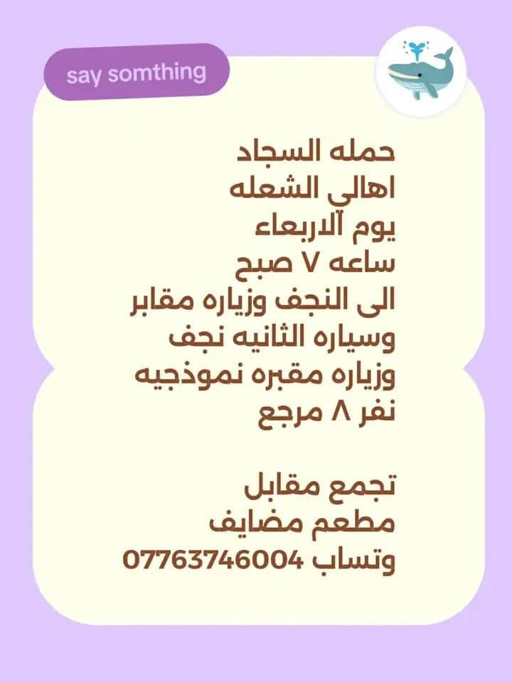 لا توجد تفاصيل

نص مكتوب في الصور:
- حمله السجاد اهالى الشعله يوم الثلاثاء ساعه ٤ عصرا الى كربلاء المقدسه والعلویه شريفه وعلى ابن الحسين نفر ٨ مرجع وتساب *********** تجمع مقابل مطعم مضاي ف Help me out, TikTok
- say somthing حمله السجاد اهالى الشكله يوم آلاربعاء ساعه ٧ صبح الى النجف وزياره مقابر وسياره الثانيه نجف زياره مقبره نموذجيه نفر ٨ مرجع تجمع مقابل مطعم مضايڤ وتساب ***********