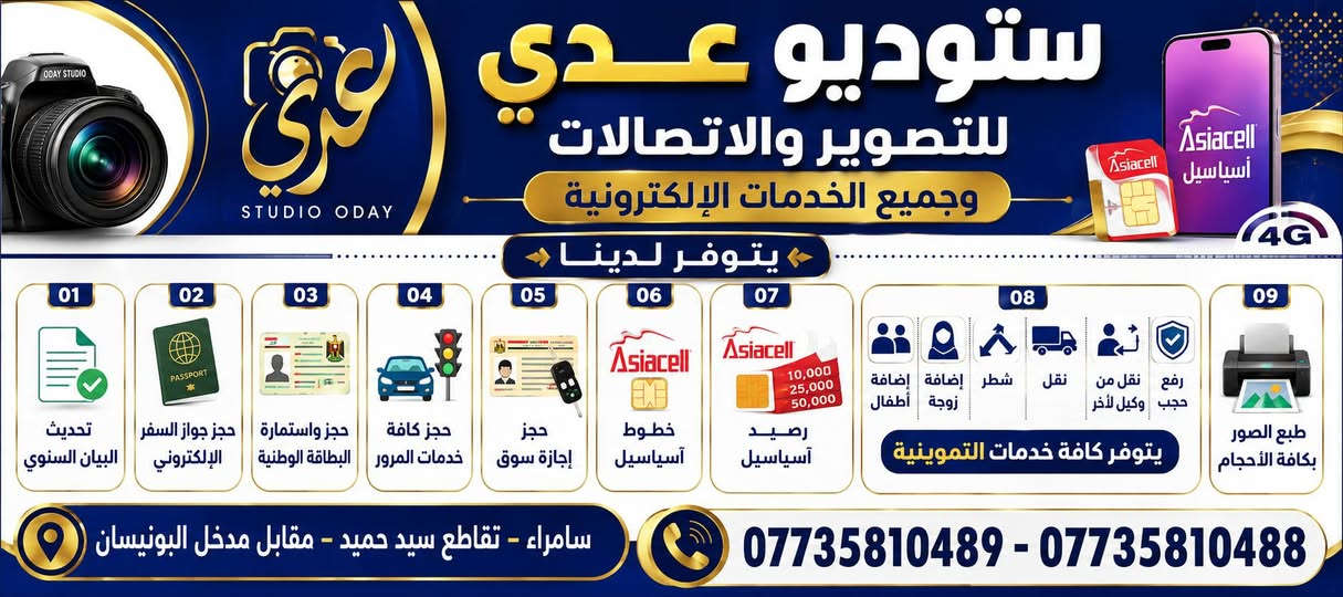 يتوفر لدى ستوديو عدي  جميع الخدمات التالية
العنوان: سامراء تقاطع سيد حميد مقابل مدخل البونيسان
***********-***********

نص مكتوب في الصور:
- إعلان يعلن ستوديو عدي
- ستوديو عدي للتصوير والاتصالات وجميع الخدمات الإلكترونية STUDIO ODAY Asiacell آسياسيل 4G يتوفر لدينا 01 تحديث البيان السنوى 02 حجز جواز السفر الإلكتروني 03 حجز واستمارة البطاقة الوطنية 04 حجز كافة خدمات المرور 05 حجز إجازة سوق 06 خطوط آسياسيل 07 رصيد آسياسيل 10,000 25,000 50,000 08 رفع حجب نقل من وكيل لآخر نقل شطر إضافة زوجة إضافة أطفال يتوفر كافة خدمات التموينية 09 طبع الصور بكافة الأحجام سامراء - تقاطع سيد حميد - مقابل مدخل البونيسان *********** - ***********
- ستوديو عدي للتصوير والاتصالات يتوفر لدينا حجز على جواز السفر الإلكتروني حجز سريع وآمن جواز إلكتروني معتمد إجراءات سهلة ومتابعة للحجز مراجعة ستوديو عدي العنوان: سامراء تقاطع سيد حميد مقابل مدخل البونيسان *********** - ***********
- ستوديو عدي للتصوير والاتصالات يتوفر لدينا تحديث البيان السنوي وكافة تحديثاته التحصيل الدراسي العنوان الموحدة التموينية تحديث البيان خدمات الرعاية الاجتماعية للحجز مراجعة ستوديو عدي *********** *********** سامراء تقاطع سيد حميد مقابل مدخل البونيسان
- ستوديو عدي
- يتوفر لدينا:
- للتصوير والتقديم الالكتروني
- استمارة الحجز الالكتروني لمراجعة المرور
- الحجز يشمل معاملات
- ( المركبات - اجازة السياقة - الدراجات النارية )
- المستمسكات المطلوبة للتقديم:
- 1- البطاقة الموحدة
- 2- السنوية
- 3- العقد المروري
- استمارة الحجز الالكتروني
- لمزيد من التفاصيل اقرا الوصف
- سامراء - تقاطع سيد حميد المحدد