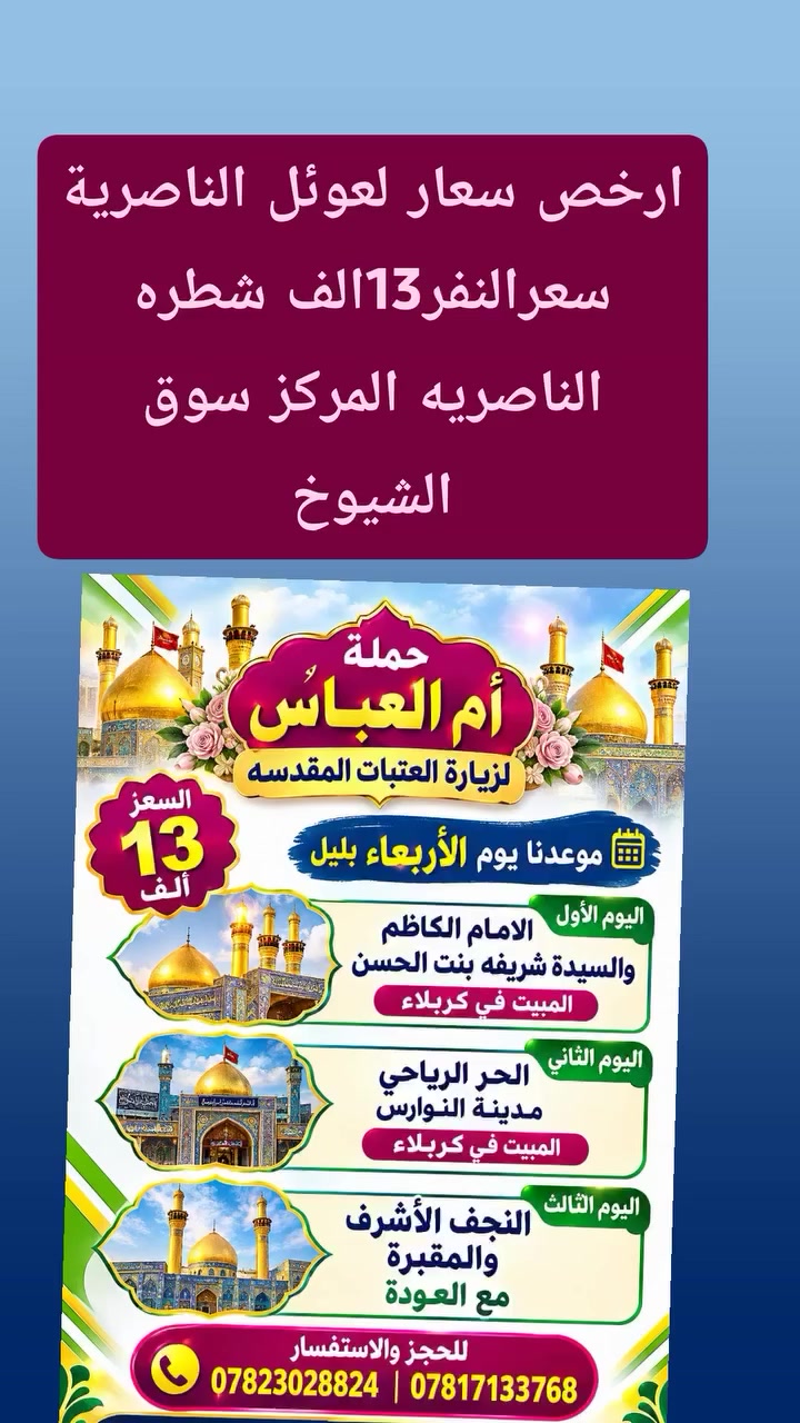 💙 تعلن حملة ام العباس( ع) 💙

🌹  موعدنا يوم الأربعاء الإنطلاقه الساعه العاشره ليلاً 🌹

🌷سارع بلحجز قبل اكتمال العدد 🌷

✍️✍️✍️✍️✍️✍️✍️✍️✍️✍️✍️✍️✍️✍️✍️✍️
🇸🇾 زيارة العتبات المقدسه🇸🇾
زيارة بغدادكربلاء ونجف لمدة ٣ ايام 📢📢📢📢📢📢📢📢📢📢📢📢📢📢📢📢 والتفاصيل👇
🤳🤳🤳🤳🤳🤳🤳🤳🤳🤳🤳🤳🤳🤳🤳🤳
 🌹 موعدنا يوم  الأربعاء 🌹

🙏مقاعد محدوده جدا جدا🙏

  خدمتكم شرف لنا 

🌹 مستمرين كل سبوع عله توالي🌹

  سعرالنفر (13) الف فقط

   ( بتاريخ 2026/9/230 ) 

🌹الأربعاء الساعه العاشره اليلا 🌹

🌲تعلن حملة ام العباس ذي قار 🌲

    🙏راح تكون ازيارتك أفضل لك ولعالتك🙏
🌹مسافرينه تشهد بخدمتنا لها بإذن الله 🌹

🌹عرض متوفر حاليا بأنسب الأسعار ( سعرالنفر (13 ) الف

 يوم الانطلاق    المصادف 👩‍👧‍👧 الأربعاء 

           👩‍👧‍👦المتميزه بخدمتها للزئرين الكرام 👩‍👧‍👧

                      
                    👩‍👧‍👦لعوائل الناصريه المنشئه   فقط للعوائل👩‍👧‍👦

🙏🕙الساعه🕙 العاشره ليلا 🙏

انشروتفاعل ولكه الاجروثواب حمله لك والعائلتك🙏
🙏لسنا الوحيدين🤝 ولكننا الافضل🙏

لزيارة العتبات المقدسه داخل العراق ✍وخارجه  🇮🇶🇮🇶 العراق
البرنامج يشمل
 ٣ ايام --  
 🕌سياحة دينيه🕌

اليوم الاول

 🌺🌺🌺🌺🌺🌺🌺🌺🌺🌺🌺🌺🌺
 
   🙏زيارة الامام الكاظم  ع باب الحوائج 🙏

🌺🌺🌺🌺🌺🌺🌺🌺🌺🌺🌺🌺🌺🌺
. وزيارة العلويه شريفه ع  قاضية الحاجات

والمبيت في كربلاء 
🕋🕋🕋🕋🕋🕋🕋🕋🕋🕋🕋🕋🕋
اليوم الثاني 

🌴 زيارة  الحر الرياحي🌴

🥀❤️ ومدينة العاب النوارس كربلاء عصراً ❤️ 🥀

         🕌والمبيت في كربلاء يعني ليلتان 🌹
🕋🕋🕋🕋🕋🕋🕋🕋🕋🕋🕋🕋🕋
اليوم الثالث 

زيارة النجف الأشرف 
        زيارة المقبرة وادي السلام 
والعوده يوم السبت عصرا
👈🌴🌴🌴🌴🌴🌴🌴🌴🌴🌴🌴🌴🌴👉
  🚌  باصات حديثه مكيفه  ضيافه طول رحله 
  
   فندق درجه اولى المبيت  في كربلاء المقدسة 
 الفندق خمس ⭐⭐⭐⭐⭐ حاجزينه الزوارنه

ملاحظة: تكون الانطلاقة  ساعه 10 ليلآ 
✔ السعر يشمل :
🚌 : باصات حديثه مكيفه
🍹🍹ضيافه داخل الباص 
💰جوائز ومسابقات 🎁
⚘⚘⚘⚘⚘⚘⚘⚘⚘⚘⚘
 العنوان /ناصريه جسر النبى ابراهيم الخليل 
وخطوة الأمام علي  ع  
الفرع_الثاني_سوق_الشيوخ 
 تقاطع الوائلي 
 للا ستفسار *********** - *********** 
***********📱☎️ واتساب اتصال 
ماسنجر................................................................🕌🕌🕌🕌🕌🕌🕌🕌🕌🕌🕌🕌🕌
