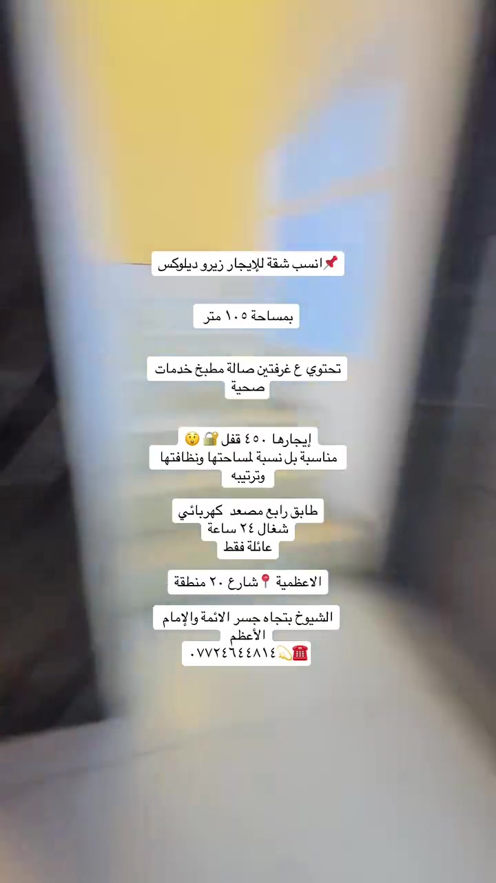 شقق ومشتملات للأيجار ديلوكس داخل منطقة الاعظمية
شقة طابق رابع زيرو  امامية مصعد ٢٤ ساعة بناية مرتبه وجديدة   الاعظمية شارع ٢٠ قرب مسجد خطاب 
قريب ع شارع المتجه إلى جسر الائمة
إيجارها ٤٥٠ قفل 🔐 

شقة طابق ثاني درج ديلوكس فووول مرتبه حت الباب قاصة سحبات سقف أناره مخفية
تحتوي ع غرفتين صالة مطبخ خدمات 
صحية إيجارها ٥٠٠ قفل 🔐 
عائلة فقط

مشتمل ارضي للإيجار ع كد الحال الاعظمية شارع ٢٠ قرب صيدلية تفاح الأخضر يحتوي ع غرفتين وصالة ومطبخ وخدمات صحية ومنور خلفي واسع
الايجار ٤٢٥ قفل شامل ماء وكهرباء حكومي 

مشتمل للإيجار ارضي ١٢٠ متر الاعظمية شارع عمر فرع المقابل مطعم ست الشام
يحتوي ع غرفتين وصالة ومطبخ وخدمات صحية ايجاره ٧٠٠ قفل 🔐 

للاستفسار ***********☎️💫

