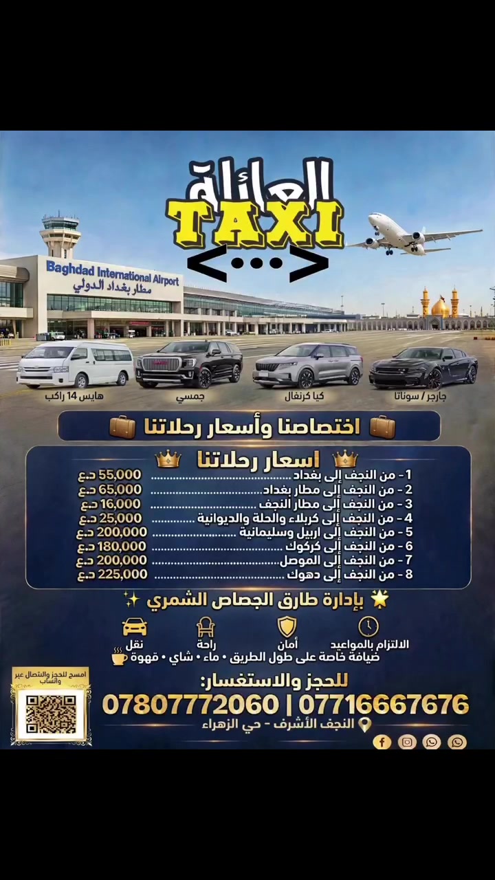 🚕 تكسي العائلة TAXI <•••>
✨ بإدارة طارق الجصاص الشمري ✨
اختصاصنا وأسعار رحلاتنا 🧳
وين ما تريد نوصلك، بأمان وراحة والتزام بالموعد ⏰
🚗 أسطولنا:
هايس 14 راكب - جمسي GMC فخم - كيا كرنفال عائلي - جارجر / سوناتا
⭐ خدماتنا المميزة:
نقل - راحة - أمان - التزام بالمواعيد
ضيافة خاصة على طول الطريق: ماء • شاي • قهوة ☕💧
💰 أسعارنا الثابتة من النجف الأشرف:
1- النجف → بغداد 55,000 د.ع
2- النجف → مطار بغداد 65,000 د.ع
3- النجف → مطار النجف 16,000 د.ع
4- النجف → كربلاء والحلة والديوانية 25,000 د.ع
5- النجف → أربيل وسليمانية 200,000 د.ع
6- النجف → كركوك 180,000 د.ع
7- النجف → الموصل 200,000 د.ع
8- النجف → دهوك 225,000 د.ع
📞 للحجز والاستفسار 24 ساعة:
*********** | ***********
📍 النجف الأشرف - حي الزهراء
احجز الآن واترك الباقي علينا!
#تكسي_العائلة #تكسي_النجف #مطار_بغداد #مطار_النجف
