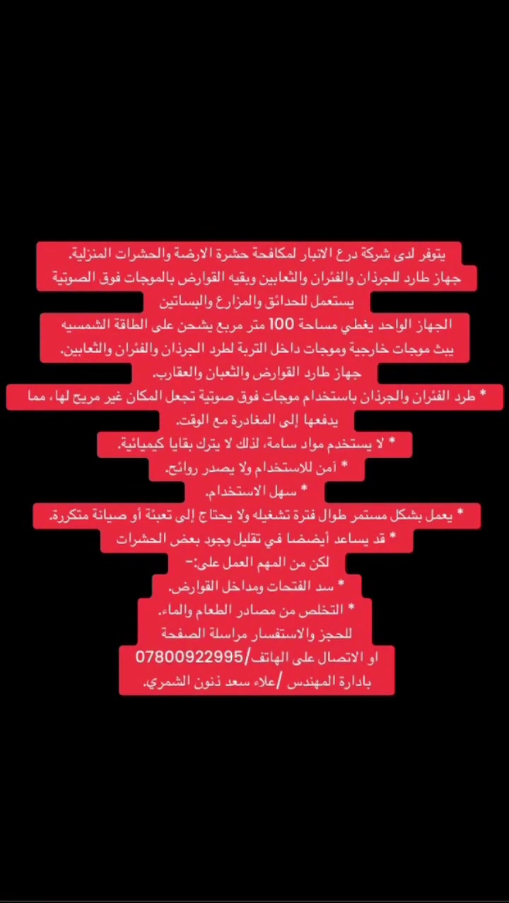 يتوفر لدى شركة درع الانبار لمكافحة حشرة الارضة والحشرات المنزلية.  
جهاز طارد للجرذان والفئران والثعابين وبقيه القوارض بالموجات فوق الصوتية
يستعمل للحدائق والمزارع والبساتين
الجهاز الواحد يغطي مساحة 100 متر مربع يشحن على الطاقة الشمسيه 
يبث موجات خارجية وموجات داخل التربة لطرد الجرذان والفئران والثعابين. 
جهاز طارد القوارض والثعبان والعقارب. 
* طرد الفئران والجرذان باستخدام موجات فوق صوتية تجعل المكان غير مريح لها، مما يدفعها إلى المغادرة مع الوقت.
* لا يستخدم مواد سامة، لذلك لا يترك بقايا كيميائية. 
* آمن للاستخدام ولا يصدر روائح.
* سهل الاستخدام. 
* يعمل بشكل مستمر طوال فترة تشغيله ولا يحتاج إلى تعبئة أو صيانة متكررة.
* قد يساعد أيضًا في تقليل وجود بعض الحشرات
لكن من المهم العمل على:-
* سد الفتحات ومداخل القوارض.
* التخلص من مصادر الطعام والماء. 
للحجز والاستفسار مراسلة الصفحة
او الاتصال على الهاتف/***********
بادارة المهندس /علاء سعد ذنون الشمري.
