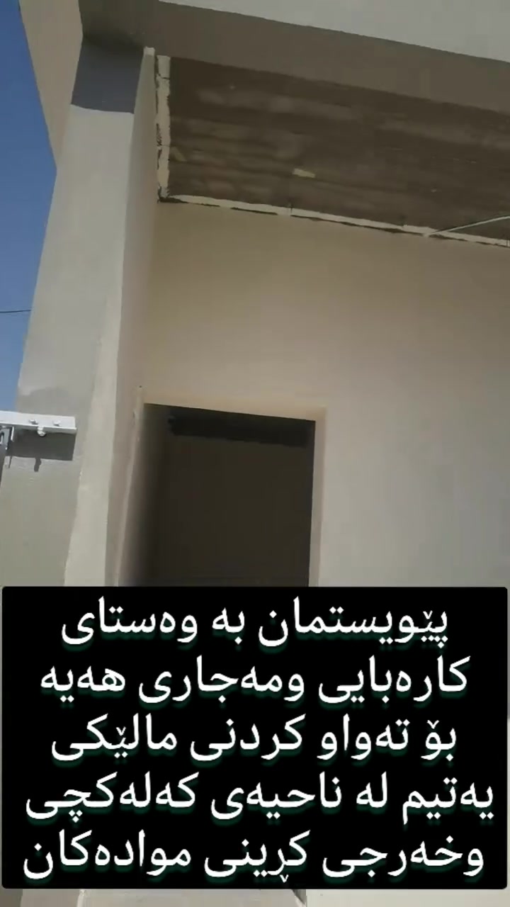 بەناوی خودای بەخشندەی میهرەبان
بەڕێزان پێویستمان بە وەستای کارەبایی ومەجاری هەیە بۆ تەواو کردنی خانویەکی یەتیم لەناحیەی کەلەکچی 
هەر وەها پێویستمان بە کڕینی مەوادی تەکمیلەی
 کارەبایی و مەجاری هەیە
داوا لەخێرخوازان دەکەین یارمەتی ئەی خانەوادەیە بدەن بۆ ئەوەی بەزوترین کات تەواوی بکەین ومندالەکان بەزوترین کات بێنە ناو خانوی خۆیان چونکە ئەیە بۆ ماوەی نزیک ٦ مانگە مندالەکان لەماڵی مامۆیان ژیان بەسەر دەبەن
خوای گەورە خێری هەموو خێرخوازان بنوسیت ئەگەر بەیەک وشەش بەشداریان کردبیت
***********
***********
