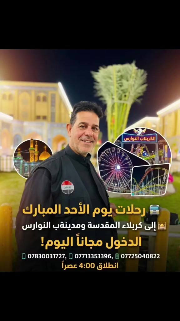 ✨ حملتنا المباركة إلى كربلاء المقدسة ومدينة ألعاب النوارس ✨
​بعون الله تعالى، نعلن عن انطلاق رحلتنا العائلية القادمة لزيارة كربلاء المقدسة وقضاء أجمل الأوقات في مدينة ألعاب النوارس! 🚌🌸
​🎁 مفاجأة الرحلة:
الدخول مجاني بالكامل لجميع عوائلنا الكرام يوم الأحد! 😍🎉
​🗓 اليوم: الأحد
🕓 وقت الانطلاق: الساعة 4:00 عصراً
​لا تفوت الفرصة واحتجز مكانك ولعائلتك الآن فالأماكن محدودة!
​📞 للحجز والاستفسار يرجى الاتصال على الأرقام التالية:
📱 ***********
📱 ***********
​أهلاً وسهلاً بكم معنا دائماً في أجمل الرحلات العائلية! ❤️
