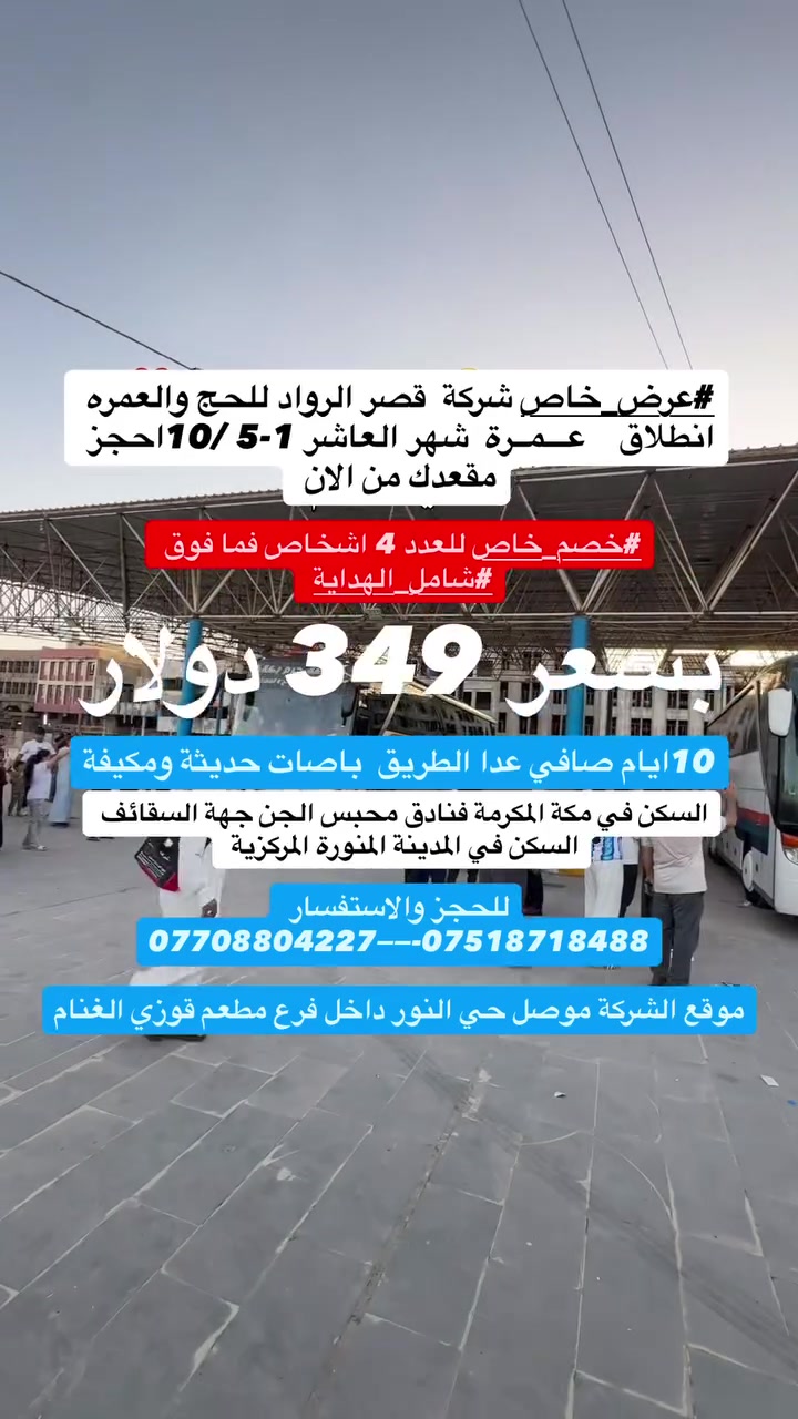 #عرض_خاص 349 دولار وخصم خاص ال 4 اشخاص فما فوق
  #اســعــار_تــبـدا
الـــبر 🚌  بــــسعر 349 دولار
_________قـــصـــر الــــرواد__________
#عرض_خاص 
برنامج.... البـــر
📅 موعد الانطلاق: من 1_5 /10
✨ برامج العمرة المتاحة الشهر العاشر
🔹 برنامج (10 أيام)
7 ليالي مكة 2 ليالي مدينة 
🏨 السكن: فنادق محبس الجن جهة
السقائف
🏨 السكن: المدينة المنورة المنطقة المركزية 
  بــسـعـر 349  دولار 
_________قـــصـــر الــــرواد__________ 
يشمل_البرنامج:
✅مبيت في مزرعة في حايل🏠 
✅ وجبتا طعام في طريق الذهاب🥘 
✅ هدايا للمعتمرين 🎁 
✅ جنط عدد (2)🧳 
✅ إحرامات💐
✅وحجابات للنساء 
🛑 زيارة كافة
  مزارات مكة المكرمة
   والمدينة المنورة
_________قـــصـــر الــــرواد__________
🛑
📍 موقع الشركة:
الموصل – حي النور – داخل فرع مطعم قوزي الغنام
📞 للاستفسار والحجز:
***********📲 
***********📲 
شركة قصر الرواد للسفر والسياحه والحج والعمرة المجازة رسمية
#رقم_الاجازه556
