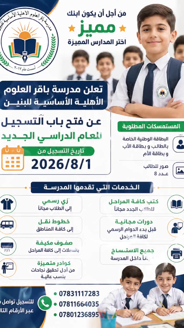 بدأ العام الدراسي الجديد

📢 إعلان التسجيل 📢
من أجل أن يكون ابنك مميزًا… اختر المدارس المميزة ✨
تعلن مدرسة باقر العلوم الأهلية الأساسية للبنين عن فتح باب التسجيل للعام الدراسي الجديد.
📅 يبدأ التسجيل اعتبارًا من:
2026/8/1
📋 المستمسكات المطلوبة:
البطاقة الوطنية الخاصة بالطالب.
بطاقة الأب.
بطاقة الأم.
صور شخصية للطالب عدد 8.
⭐ الخدمات التي تقدمها المدرسة:
👕 زي رسمي للطلاب مجانًا.
📚 كتب كافة المراحل للطلاب الجدد مجانًا.
🚌 خطوط نقل إلى كافة المناطق.
📝 دورات مجانية قبل بدء الدوام الرسمي لكافة المراحل.
❄️ صفوف مكيفة بالسبلت لكافة المراحل.
🖨️ جميع خدمات الاستنساخ مجانًا داخل المدرسة.
👨‍🏫 كوادر متميزة من أجل تحقيق النجاحات وبنسب عالية.
📞 للتسجيل والاستفسار:
***********
***********
***********
مدرسة باقر العلوم الأهلية الأساسية للبنين
نحو تعليم متميز… ومستقبل أفضل لأبنائنا 🌟
