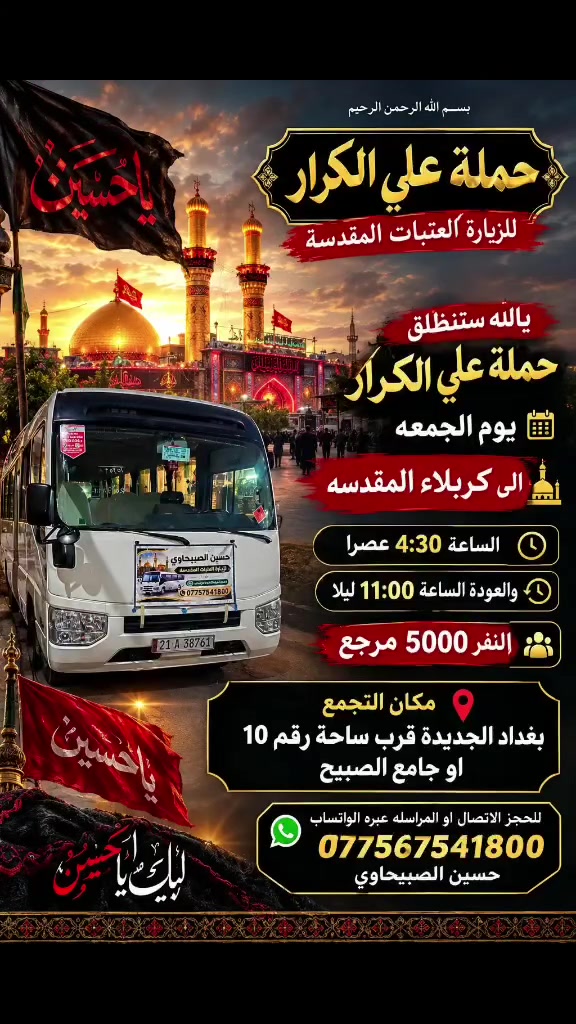 🟥 /// تعلن حملة علي الكرار 🟥
🟥يوم الجمعه🟥
🟥الى كربلاء المقدسه الساعه 4:30 عصرآ النفر 5000 مرجع
🟥يوم السبت🟥
🟥الى سامراء وسيد محمد الساعه 4:30الفجرالنفر 6000 مرجع
العنوان بغداد جديده فلكة الاوله قرب جامع الصبيح او رقم ١٠ للحجز الاتصال او المراسله عبره الواتساب 
*********** حسين الصبيحاوي
*********** نشأت علي كامل

