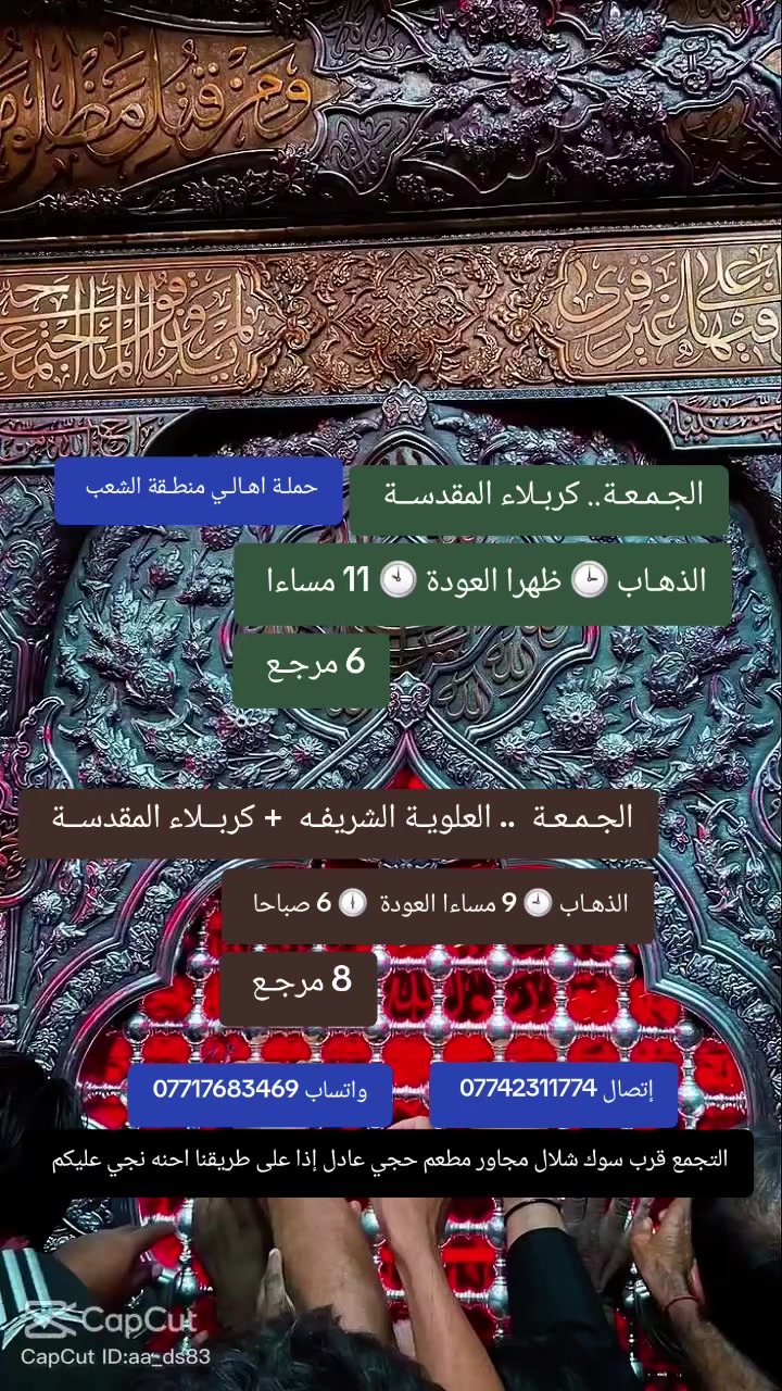 ((بسم الله الرحمن الرحيم ))
//حملـة _اهـالـي _منطـقة _الشعـب// _التجمع_ قرب_ سوك _شلال مجاور_ مطعم _حجي_ عادل// بإدارة الخادم  أبو حيدر 
________________________
🟢 الجمعـة  //كربلاء المقدسـة//  الذهاب الساعة  3  ظهرا العودة  10  مساءا  6 مرجع 
_________________________
🟢 الجمعـة رحلة إلى// مرقد العلوية الشريفه + كربلاء المقدسـة// الذهـاب الساعة  9 مساءا العودة  6 صباحا  8 مرجع 
________________________
 🚌 كوسترات حديثة مكيفه 
للحجز والاستفسار اتصال  *********** 
 *********** واتساب 
حي أور_ الشعب_ البنوك_ صليخ _القاهره_ جامع النداء
