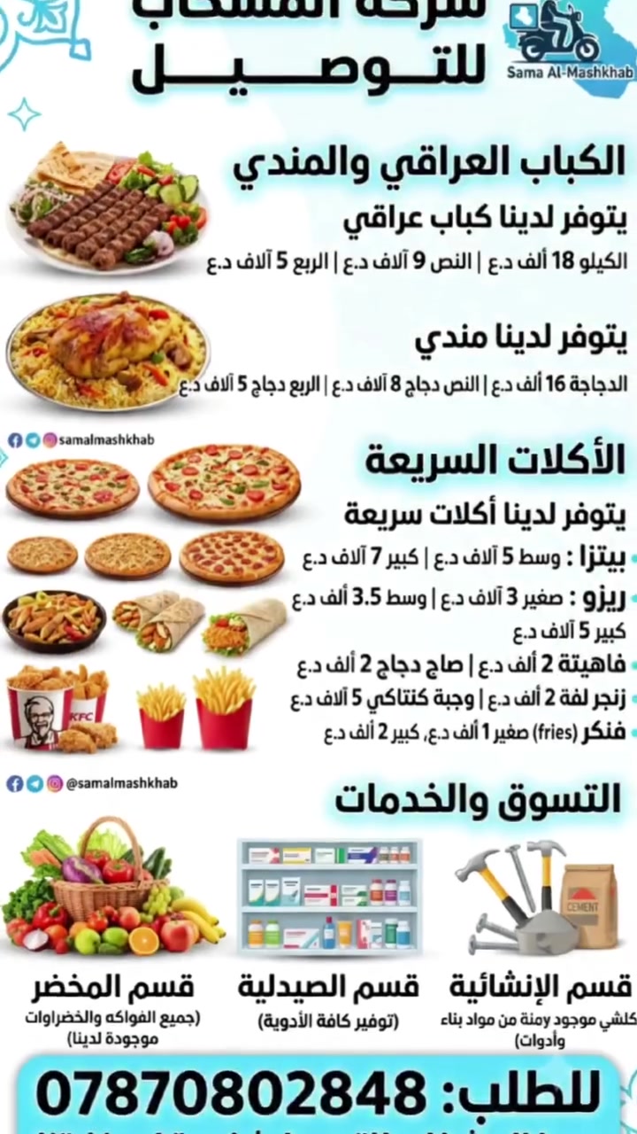 شركة سما المشخاب للتوصيل
كل احتياجاتك لحد باب بيتك!
​[قسم المشاوي]
🥩 يتوفر لدينا كباب عراقي:
• الكيلو: 18 ألف
• النص: 9 آلاف
• الربع: 5 آلاف
​[قسم المندي]
🍗 يتوفر لدينا مندي:
• الدجاجة: 16 ألف
• النص دجاج: 8 آلاف
• الربع دجاج: 5 آلاف
​[قسم الأكلات السريعة]
🍔 يتوفر لدينا أكلات سريعة:
• بيتزا: وسط 5 آلاف | كبير 7 آلاف
• ريزو: صغير 3 آلاف | وسط 3500 | كبير 5 آلاف
• لفة زنجر / فاهيتا / صاج دجاج: 2000
• وجبة كنتاكي: 5 آلاف
• فنكر: صغير 1000 | كبير 2000
​[قسم المخضر]
🍅 جميع الفواكه والخضراوات موجودة يمنة!
​[قسم الصيدلية]
💊 موجود جميع الأدوية والاحتياجات الصيدلانية.
​[قسم الإنشائية]
🛠️ يتوفر كلش يمنة من المواد الإنشائية وأدوات العمل.
​[معلومات التواصل - بخط كبير في أسفل البوستر]
📞 للطلب والاستفسار: ***********
 #المشخاب #المناذرة #الحيرة #القادسية 
 #سما_المشخاب_للتوصيل #النجف_الاشرف 
 #ناحية_الحيرة
