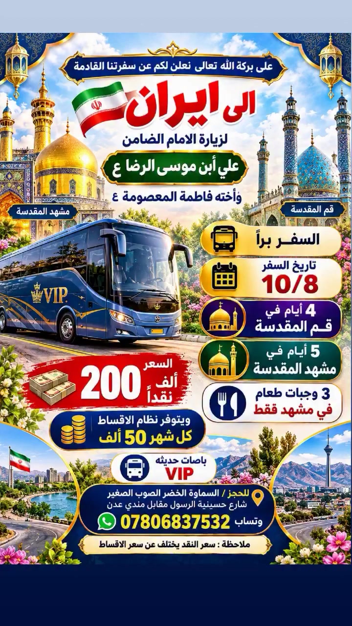 على بركة الله تعالى نعلن لكم عن سفرتنا القادمة
 الى ايران لزيارة الامام الضامن علي أبن موسى الرضا ع وأخته فاطمة المعصومة ع
السفر براً
تاريخ السفر 10/8
4 أيام في قم المقدسة
5 أيام في مشهد المقدسة
السعر 200 الف نقداً
ويتوفر نظام الاقساط كل شهر 50 الف
باصات حديثه VIP
3 وجبات طعام في مشهد فقط
للحجز/ السماوة الخضر الصوب الصغير شارع حسينية الرسول مقابل مندي عدن
*********** وتساب
ملاحظة سعر النقد يختلف عن سعر الاقساط
