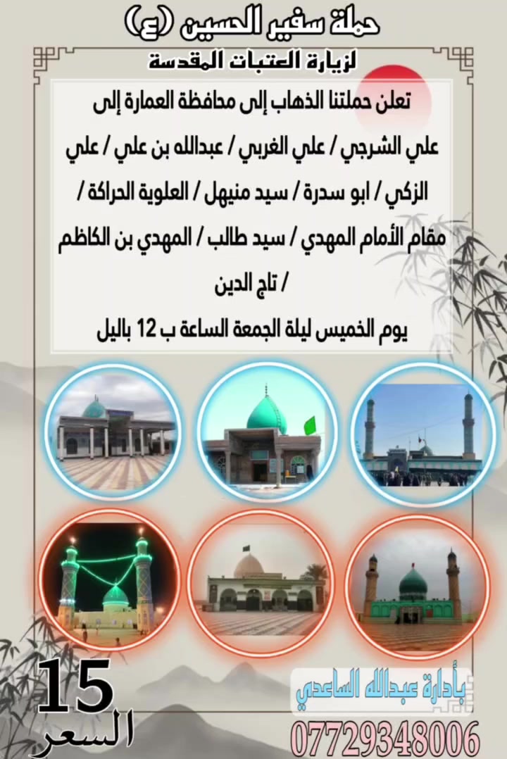 سلام عليكم تنطلق حملة سفير الحسين ( ع )
يوم الخميس ليلة الجمعة المصادف 24 / 9 / 2026 الساعة ب 12 باليل إلى محافظة العمارة إلى علي الشرجي علي الغربي / عبدالله بن علي / علي الزكي /  ابو سدرة 
سيد منيهل / العلوية الحراكة / مقام الأمام المهدي 
المهدي بن الكاظم / سيد طالب / تاج الدين سعر 
النفر ( 15 ) الف مرجع للحجز و الأستفسار اتصل على 
رقم الهاتف ( *********** ) بأدارة عبدالله الساعدي 
يوجد / واتساب / ماسنجر / خدمة الزائر شرف لنا
