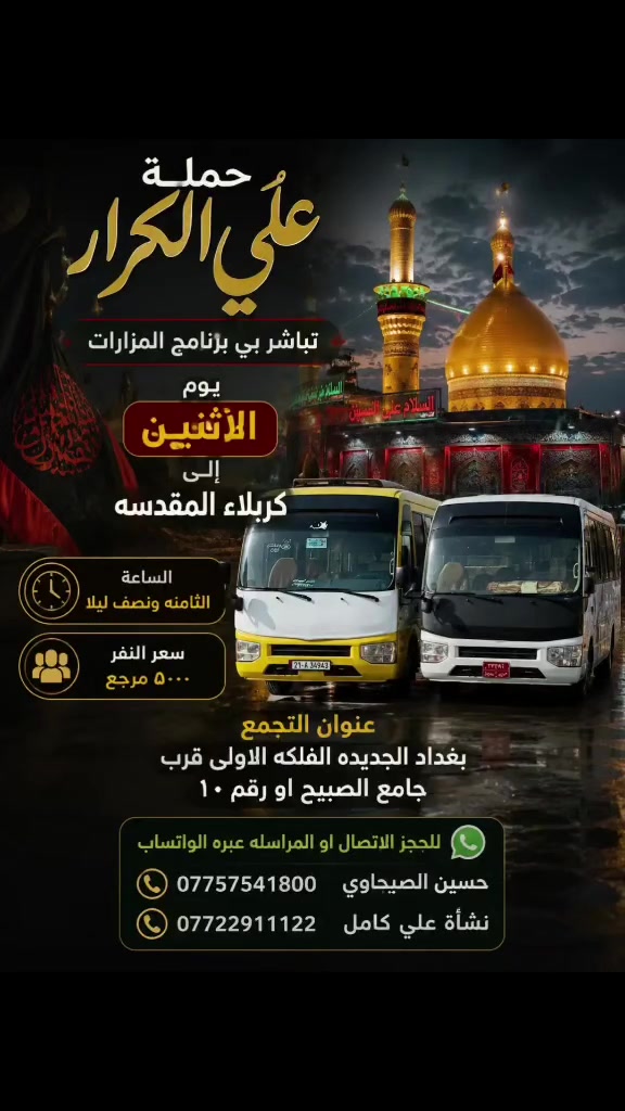 🟥 /// تعلن حملة علي الكرار (ع) ///🟥
🟥اليوم الاثنين 🟥
🟥 الى كربلاء المقدسه الساعه الثامنه مساءآ النفر(٥٠٠٠)مرجع
العنوان بغداد جديده فلكة الاوله قرب جامع الصبيح او رقم ١٠ للحجز الاتصال او المراسله عبره الواتساب 
*********** حسين الصبيحاوي
*********** نشأت علي كامل
