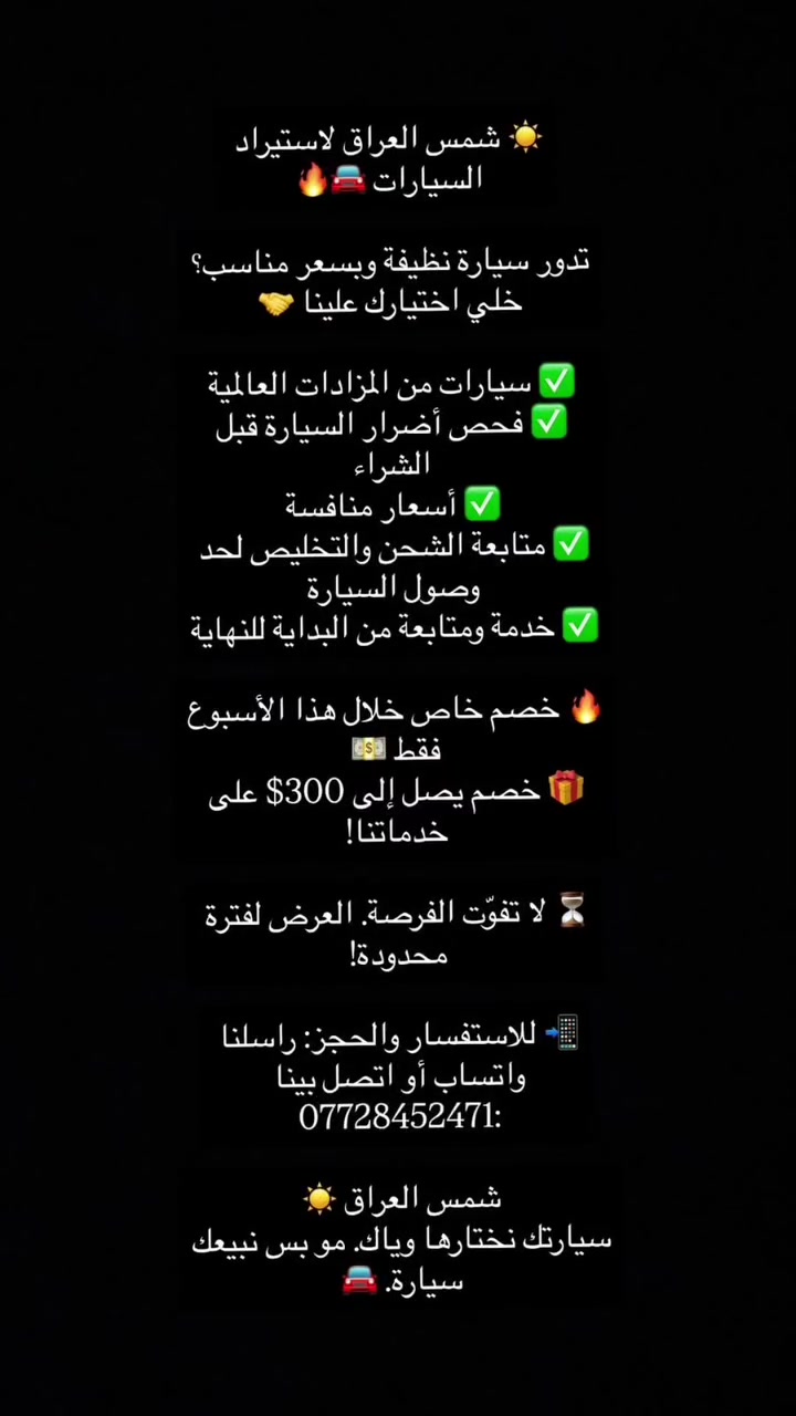 ☀️ شمس العراق لاستيراد السيارات 🚘🔥

تدور سيارة نظيفة وبسعر مناسب؟
خلي اختيارك علينا 🤝

✅ سيارات من المزادات العالمية
✅ فحص أضرار السيارة قبل الشراء
✅ أسعار منافسة
✅ متابعة الشحن والتخليص لحد وصول السيارة
✅ خدمة ومتابعة من البداية للنهاية

🔥 خصم خاص خلال هذا الأسبوع فقط 💵
🎁 خصم يصل إلى 300$ على خدماتنا!

⏳ لا تفوّت الفرصة… العرض لفترة محدودة!

📲 للاستفسار والحجز: راسلنا واتساب أو اتصل بينا :***********

شمس العراق ☀️
سيارتك نختارها وياك… مو بس نبيعك سيارة. 🚘
#شمس_العراق #اكسبلورexplore #سيارات_فخمه #شعب_الصيني_ماله_حل😂😂
