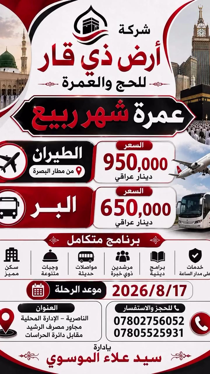 🕋 عمره شهر. ربيع 
تعلن شركة ارض ذي قار للحج والعمره 

عن رحلتها إلى بيت الله في شهر ربيع 

* تاريخ الرحله2026/8/17

*الاهم من هذا كله عليك ان تختار الصح. وتلاحظ فرق الاسعار.بين بعض الشركات 
—————————————
هناك. برنامجين  للرحله البريه 
ورحله. للطيران 

✅البرنامج  برا برا . 🚃🚃
السعر. 650 الف  عراقي 
السكن في المدينه  المركزيه 
فندق مكه اركان بكه 
———————————-
✅اما بالنسبه للطيران. ✈️✈️
 على مطار. البصره 

السكن. مدينه مركزيه 
مكه. محبس الجن. فندق اركان بكه حصرا 

السعر 950 الف 
————————————
برنامج الرحلات
يشمل  البرنامج

1- باص حديث ومكيف 🇸🇦🇮🇶

2- فنادق اربع نجوم حقيقي مكه 🏨

3- مزارات مكه والمدينه🕌🕋

4- مرشد مختص يرافق المعتمرين معتمد سيد على السستاني👳🏼‍♂️

5- احرام رجالي جادر نسائى

6- ثلاث وجبات طعام داخل الفندق🍱 

7- حقيبه كتف +وشاح للنساء +كتاب مناسك العمره +باج
 
للحجز والاستفسار  الاتصال على 
الأرقام ***********
***********
او زياره موقع الشركه 
شركه ارض ذي قار 
ناصريه. الاداره المحليه. مجاور مصرف الرشيد  مقابل دائره الحراسات
  باداره الحاج سيد علاء الموسوي
