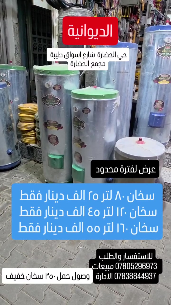 عرض خاص
وصول حمل سخانات خفيف 
بسعر تنافسي انسب من الجملة 
٨٠ لتر ٢٥ الف دينار 
١٢٠ لتر ٤٥  الف دينا 
١٦٠ لتر ب ٥٥ الف دينار
العنوان الديوانية حي الحضارة شارع اسواق طيبة مجمع الحضارة للمواد الانشائية
للتواصل والاستفسار 
*********** مبيعات 
*********** الادارة
