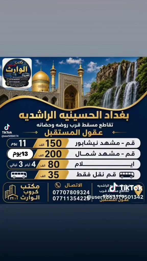 رحلات  أيران  بر
( 1 ) #رحله المقبله 2026/8/15
قم 🌿 مشهد ☘️ نيشابور 
السفر 🚘  الساعه 4 عصرا أن شاء الله 
11 يوم ثلاث وجبات طعام 🍱 فقط.       في مشهد بسعر 150 ألف عراقي 
شامل جميع الخدمات

( 2 ) #رحله ثانيه قم مشهد شمال
  3 ايام قم 3 ايام مشهد 3 ايام شمال بسعر 200 الف شامل جمبع الخدمات

( 3 ) #رحله الثالثه ايلام 4 ايام 3 ليالي يوجد فطور صباحي كل هذا بسعر 80 الف 

 
♦️🏃سارعوا بالحجز العرض فترة محدودة 
عنوان مكتب كروب الوارث
#بغداد #الحسينيه #الراشديه
تقاطع مسقط قرب معهد وروضه
عقول المستقبل 
يوجد نظام القسط علۑ كي كرت
الاتصال والاستفسار 

***********
*********** ☎️ ‭ ‬
***********
***********
