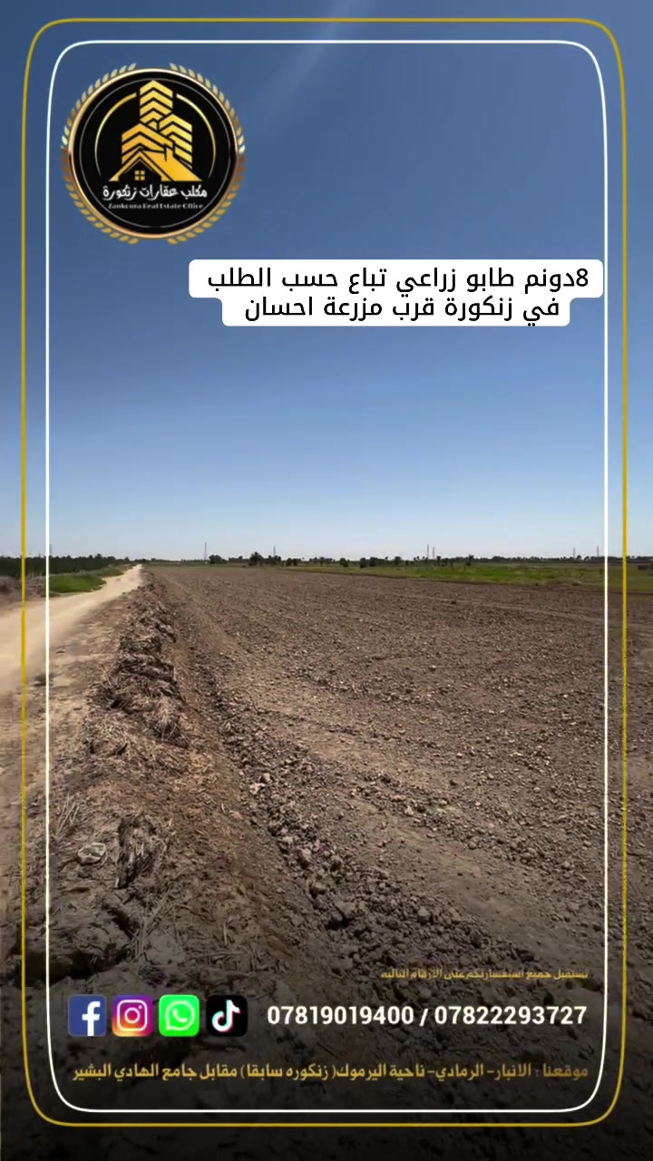 🌟 دوانم طابو زراعي في الرمادي (زنكورة) 🌟

أرض زراعية مميزة للبيع (كاملة أو مجزأة حسب الطلب)
هل تبحث عن المكان المثالي لإنشاء مزرعتك الخاصة، أو تبحث عن استثمار مضمون ومستقبلي؟ نقدم لكم أرضاً بموقع استراتيجي ومواصفات متكاملة:

📍 الموقع الجغرافي:

 العنوان: الأنبار - الرمادي - زنكورة.
 العلامات الدالة: بالقرب من مزرعة الشيخ إحسان أو مفرق زنكورة (موقع حيوي وسهل الوصول).

📐 تفاصيل ومواصفات الأرض:

 المساحة الكلية: 8 دونم.
 الوضع القانوني: طابو زراعي (سند 25) جاهز للتفريغ.
 الخدمات والممر: تقع على شارع بعرض 6 متر.
 مصدر المياه: واجهة مباشرة على مشروع ماء 

💡 مميزات إضافية وخيارات البيع:

 مرونة البيع: تباع الأرض حسب الطلب (كاملة أو قطع مجزأة تلبي رغبتكم).
 الاستخدامات المقترحة: مثالية جداً لتكون مزارع شخصية، مشاريع زراعية وإنتاجية، أو مشاريع استثمارية واعدة.

(العرض مباشر ومن المالك، نرحب بجميع الاستفسارات الجادة)

📞 للمعاينة والاستفسار:
للمزيد من التفاصيل أو لتنسيق زيارة ميدانية للموقع، يرجى التواصل معنا عبر الأرقام التالية:
 ***********
 ***********

🏛️موقع المكتب ⏬️⏬️
أو زيارة موقعنا :  الرمادي_ ناحية اليرموك (زنكوره سابقاً)_ المفرق /مقابل جامع هادي البشير (البمرعي)

#مكتب_عقارات_زنكورة
