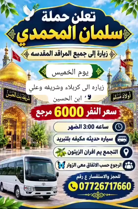السلام عليكم الحجز ع الواتساب أهالي  المدائن  الورديه الجعاره حي الرسول حي جابر
كربلاء يوم الخميس سعر النفر 4000 مرجع 

نجف يوم الخميس ع الجمعه سعر النفر 6000 مرجع 

سامراء وسيد محمد يوم الجمعه الساعه 5 الصبح سعر النفر 7

شريفه وكربلاء وعلي ابن الحسين  يوم الخميس الساعه 3 العصر 

كل يوم سبت زياره الى الامام الكاظم   مجانيه مجانيه العدد مفتوح 

عنوان الحمله افران الزيتون 

***********

@إشارة

نص مكتوب في الصور:
- اللهم عجل لوليك الفرج يا علي يا حسين تعلن حملة سلمان المحمدي زيارة إلى النجف الأشرف الخميس ع الجمعه النجف والكوفة والمقابر سيارة تجيك لباب لبيت النجف الأشرف . الكوفة . المقابر سعر النفر 6 مرجع الساعه ب 9 بليل تجمع يم أفران زيتون أربع نفرات للحجز والاستفسار ***********