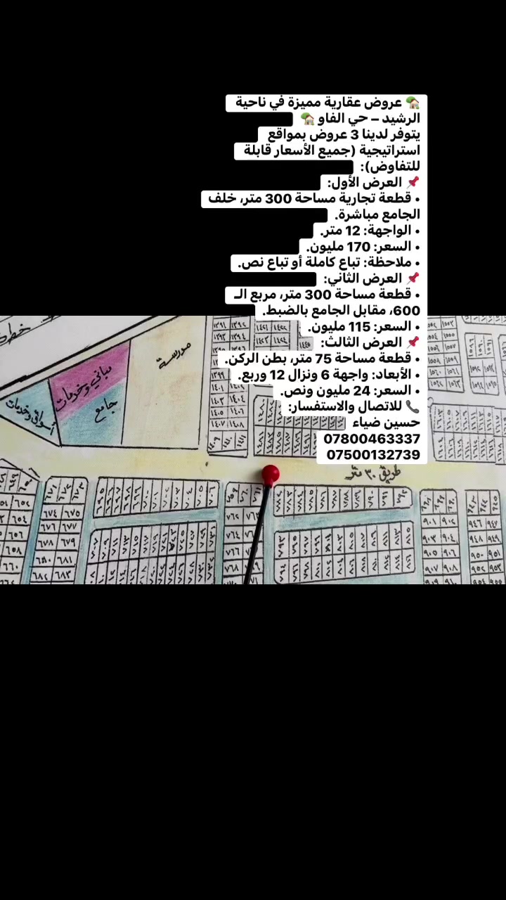 🏡 عروض عقارية مميزة في ناحية الرشيد – حي الفاو 🏡
يتوفر لدينا 3 عروض بمواقع استراتيجية (جميع الأسعار قابلة للتفاوض):
📌 العرض الأول:
• قطعة تجارية مساحة 300 متر، خلف الجامع مباشرة.
• الواجهة: 12 متر.
• السعر: 170 مليون.
• ملاحظة: تباع كاملة أو تباع نص.
📌 العرض الثاني:
• قطعة مساحة 300 متر، مربع الـ 600، مقابل الجامع بالضبط.
• السعر: 115 مليون.
📌 العرض الثالث:
• قطعة مساحة 75 متر، بطن الركن.
• الأبعاد: واجهة 6 ونزال 12 وربع.
• السعر: 24 مليون ونص.
📞 للاتصال والاستفسار:
حسين ضياء
***********
***********

