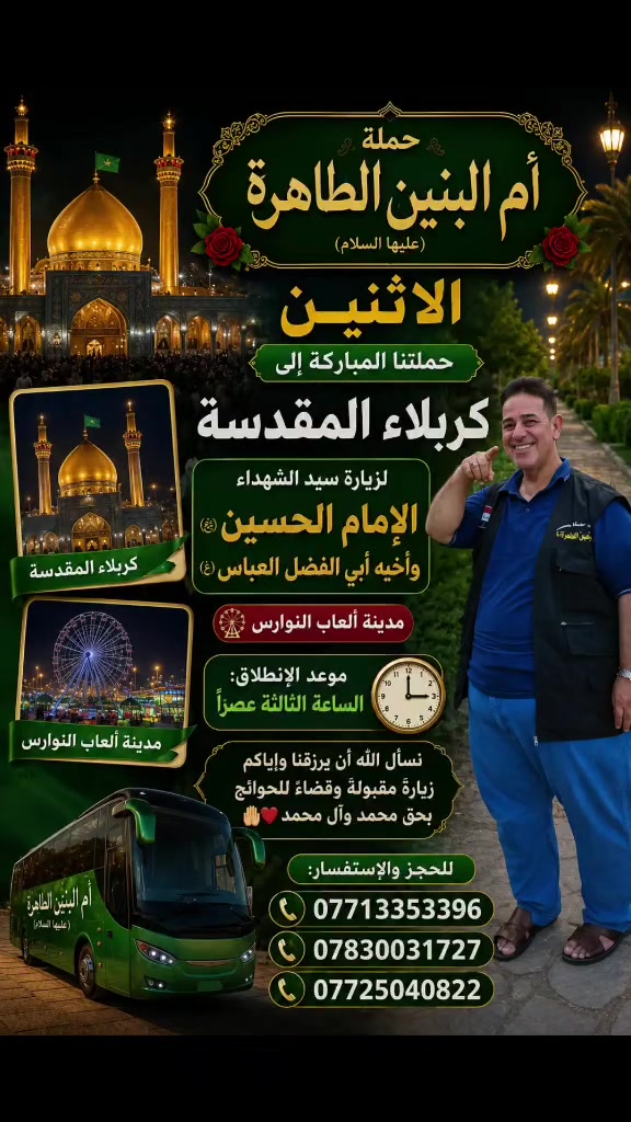 الى كربلاء ومدينه العاب النوارس 
🌹 حملة أم البنين الطاهرة (عليها السلام) 🌹
✨ #الاثنين حملتنا المباركة إلى كربلاء المقدسة ✨
لزيارة سيد الشهداء الإمام الحسين (عليه السلام) وأخيه أبي الفضل العباس (عليه السلام) 🤲🏻❤️
🎡 ويتخلل الرحلة زيارة مدينة ألعاب النوارس لقضاء أوقات جميلة وممتعة 🌹
🕒 موعد الانطلاق: الساعة الثالثة عصراً
نسأل الله أن يرزقنا وإياكم زيارة مقبولة، وقضاء حوائجكم بحق محمد وآل محمد 🤲🏻❤️
📞 للحجز والاستفسار: ***********
***********
***********
🚌 حملة أم البنين الطاهرة (عليها السلام) – أهالي الهاشمية
🌿 خدمتكم شرف لنا 🌿
