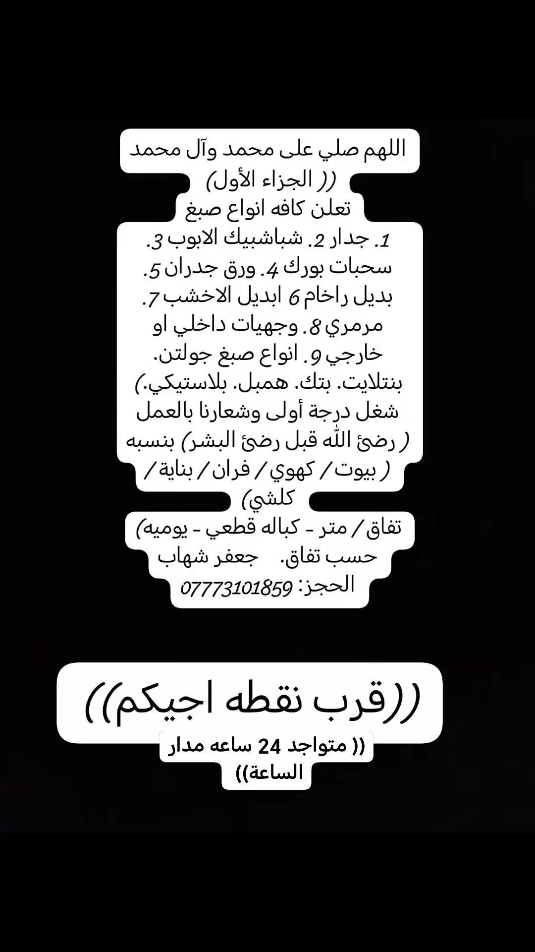 اللهم صلي على محمد وآل محمد
(( الجزاء الأول) 
تعلن كافه انواع صبغ
1. جدار 2. شباشبيك الابوب 3. سحبات بورك 4. ورق جدران 5. بديل راخام 6 ابديل الاخشب 7. مرمري 8. وجهيات داخلي او خارجي 9. انواع صبغ جولتن. بنتلايت. بتك. همبل. بلاستيكي.)
شغل درجة أولى وشعارنا بالعمل ( رضئ الله قبل رضئ البشر) بنسبه ( بيوت / كهوي / فران / بناية / كلشي)
تفاق / متر - كباله قطعي - يوميه)
حسب تفاق.    جعفر شهاب
الحجز: ***********

((قرب نقطه اجيكم))

((متواجد 24 ساعه مدار الساعة))
