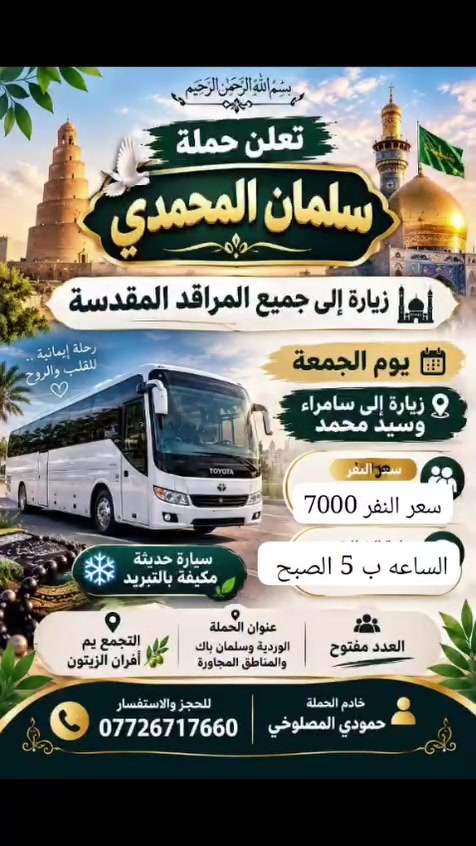 السلام عليكم الحجز ع الواتساب أهالي  المدائن  الورديه الجعاره حي الرسول حي جابر
كربلاء يوم الخميس سعر النفر 4000 مرجع 

نجف يوم الخميس ع الجمعه سعر النفر 6000 مرجع 

سامراء وسيد محمد يوم الجمعه الساعه 5 الصبح سعر النفر 7

شريفه وكربلاء وعلي ابن الحسين  يوم الخميس الساعه 3 العصر 

كل يوم سبت زياره الى الامام الكاظم   مجانيه مجانيه العدد مفتوح 

عنوان الحمله افران الزيتون 

***********

@إشارة

نص مكتوب في الصور:
- اللهم عجل لوليك الفرج يا علي يا حسين تعلن حملة سلمان المحمدي زيارة إلى النجف الأشرف الخميس ع الجمعه النجف والكوفة والمقابر سيارة تجيك لباب لبيت النجف الأشرف . الكوفة . المقابر سعر النفر 6 مرجع الساعه ب 9 بليل تجمع يم أفران زيتون أربع نفرات للحجز والاستفسار ***********