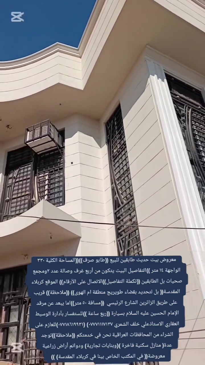 معروض بيت طابقين للبيع((طابو صرف ))المساحة الكلية ((٣٣٠ الواجهة ١٤ متر ))يتكون من أربع غرف وصالة عدد ٢ واستقبال ومطبخ ومجمع صحيات بل الطابقين و كراج سيارة وحديقة(( قريب على طريق الزائرين الشارع الرئيسي مسافة ٥٠ متر ))أما بسيارة يبعد عن مرقد الإمام الحسين عليه السلام ربع ساعة الموقع ((كربلاء المقدسة ))بل لتحديد بقضاء طويريج منطقة أم الهوى )) تكملة التفاصيل البيت الاتصال على الأرقام))للستفسار بآدارة الوسيط العقاري الاستاذعلي خلف الشمري *********** ***********للعازم على الشراء من المحافظات العراقية نحن في خدمتكم(( ملاحظة)) توجد عدة منازل فاخرة ((وبنايات تجارية ))وأراضي زراعية دوانم ))معروضة في المكتب الخاص بينا في ((كربلاء المقدسة))
