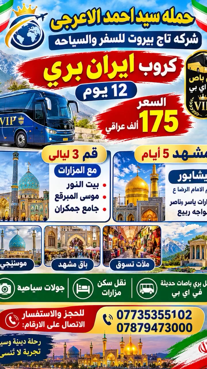 🌹 حملة سيد أحمد الأعرجي 🌹
✈️ شركة تاج بيروت للسفر والسياحة

🇮🇷 كروب إيران بري – 12 يوم
🚌 بري باص VIP

💰 السعر: 175 ألف دينار عراقي

📍 قم – 3 ليالي
مع المزارات:
• بيت النور
• موسى المبرقع
• جامع جمكران

📍 مشهد – 5 أيام
📍 نيشابور – قدم الإمام الرضا (ع)
🕌 مزارات:
• ياسر وناصر
• خواجه ربيع

✨ جولات سياحية
🏨 نقل وسكن وزيارات المزارات

📞 للحجز والاستفسار:
***********
***********

🌹 نتمنى لكم رحلة مباركة وممتعة 🌹
موقع الشركه الديوانيه الجزائر
