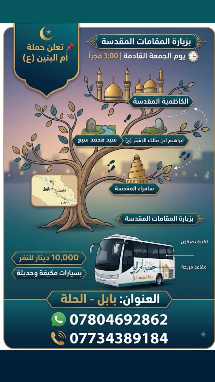 📌 تعلن حمله ام البنين (ع)
♦️ الذهاب الى سامراء المقدسة والكاظميه المقدسه وسيد محمد سبع الدجيل (ع) وابراهيم ابن مالك الاشتر (ع) يوم الجمعه القادمه
♦️ الساعه 3 فجرا
♦️ السعر النفر 10 آلاف دينار
♦️  بسيارات مكيفه وحديثه 
للتواصل 
📞 ***********
ابو جعفر السلطاني
