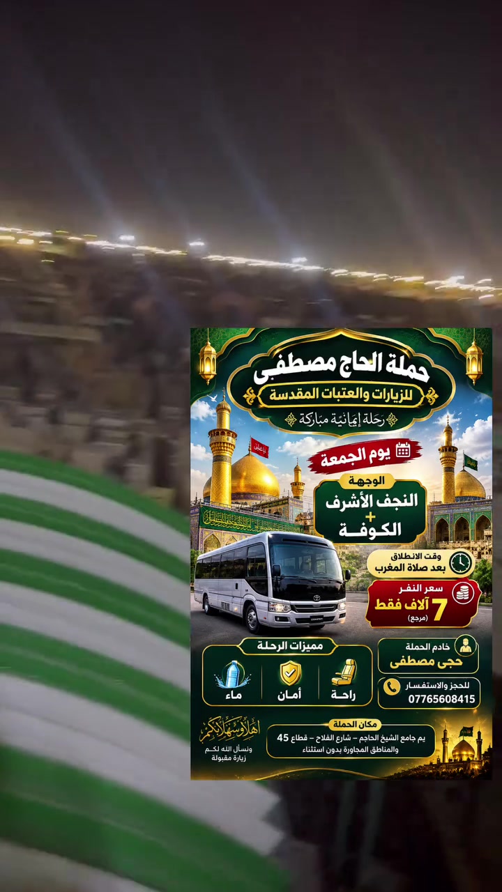 حملة الحاج مصطفى شارع الفلاح

نص مكتوب في الصور:
- حملة الحاج مصطفى للزيارات والعتبات المقدسة رحلة إيمانية مباركة يوم الجمعة الوجهة النجف الأشرف + الكوفة وقت الانطلاق بعد صلاة المغرب سعر النفر 7 آلاف فقط (مرجع) مميزات الرحلة ماء أمان راحة خادم الحملة حجى مصطفى للحجز والاستفسار *********** مكان الحملة يم جامع الشيخ الحاجم - شارع الفلاح - قطاع 45 والمناطق المجاورة بدون استثناء أهلا وسهلا بكم ونسأل الله لكم زيارة مقبولة