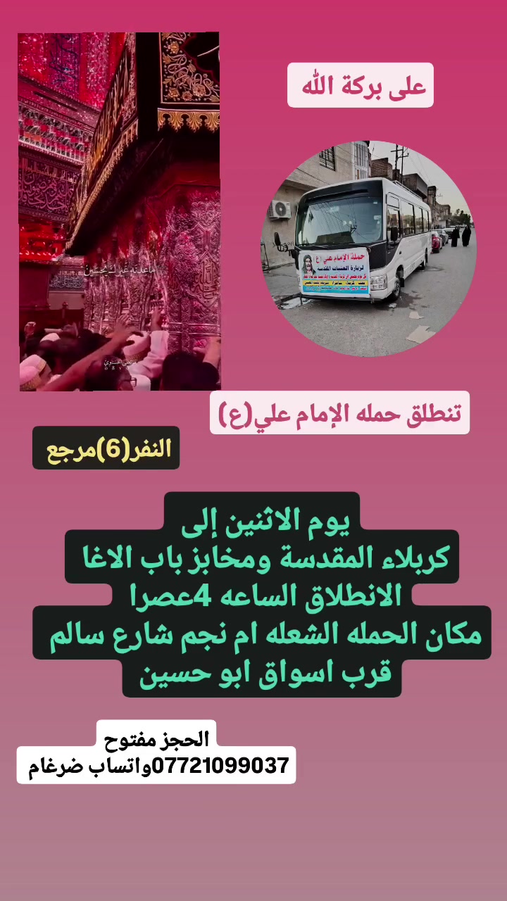 على بركة الله
تنطلق حمله الإمام علي(ع)
1-يوم الاثنين إلى كربلاء المقدسة ومخابز باب الاغا 
الانطلاق الساعه 4عصرا  النفر(6)مرجع 

٢-ويوم الثلاثاء بذكرا وفاة النبي (ص)الى النجف الاشرف 
الانطلاق الساعه 9مساء  النفر(10)مرجع 

مكان الحمله الشعله ام نجم شارع سالم 
قرب أسواق ابو حسين 
الحجز مفتوح ***********واتساب ضرغام
