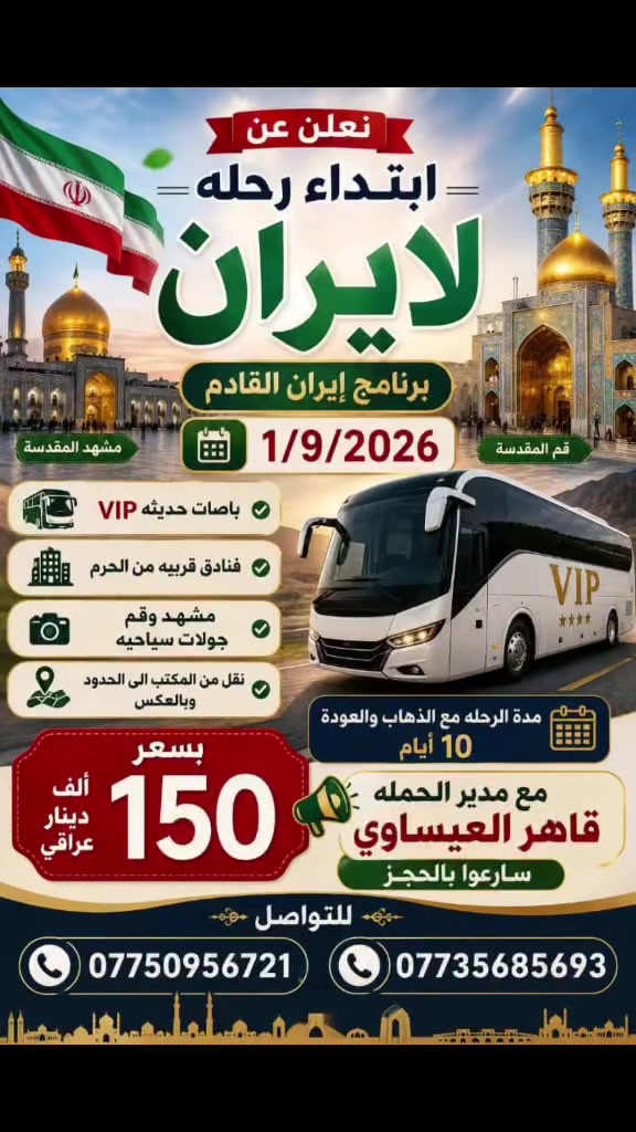 سارعوا بالحجز مقاعد الاخيره 
على الرحلات القادمه من المواعيد القريبه 

١ـ العمره طيران ٢٠٢٦/٩/٥ 
طيران ذهاب واياب 
فنادق قريبه من الحرم 
ثلاث ليالي مدينة 
سبعه ليالي مكه 
مزارات المدينة ومكه 
ثلاث وجبات طعام 
إرشاد ديني مميز 
تصاريح دخول الروضه 
نقل من المكتب الى المطار وبالعكس 

بسعـــــر مليـــــون ديـــنــــار عــــراقــــي 

٢ـ رحله إيران ٢٠٢٦/٩/١
باصات حديثه Vlp ذهاب واياب 
فنادق نضيفه ومتوسطه البعد من الحرم سيرا على الاقدام 
مزارات قم ومشهد 
جولات سياحيه وترفيهية 
مده الرحله ١٠ أيام مع أيام الذهاب والعوده 
نقل من المكتب الى الحدود وبالعكس 

بسعـــــــر ١٥٠ ألــــف عـــــــراقــــــــي 

العنوان بغداد جسر ديالى القديم شارع 70 
***********
***********
