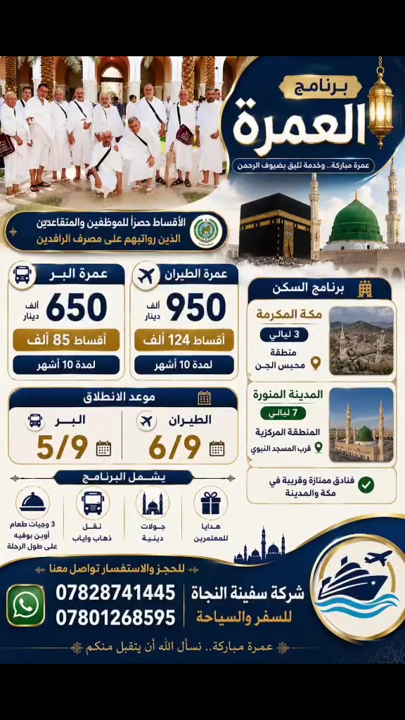 🕋✨ برنامج العمرة المميز ✨🕋

🚌 عمرة البر
💰 650 ألف دينار فقط
💳 أقساط 85 ألف × 10 أشهر

✈️ عمرة الطيران
💰 950 ألف دينار فقط
💳 أقساط 124 ألف × 10 أشهر

🔴 الأقساط حصراً للموظفين والمتقاعدين الذين رواتبهم على مصرف الرافدين

🏨 برنامج السكن:
🕋 مكة المكرمة: 3 ليالي
📍 منطقة محبس الجن

🕌 المدينة المنورة: 7 ليالي
📍 المنطقة المركزية
✨ بالقرب من المسجد النبوي الشريف

✅ البرنامج يشمل:
🍽️ 3 وجبات طعام أوبن بوفيه طوال الرحلة
🚌 نقل ذهاب وإياب
🕌 جولات دينية
🎁 هدايا للمعتمرين
🏨 فنادق ممتازة

📞 للحجز والاستفسار: ***********

🤲 عمرة مباركة وخدمة تليق بضيوف الرحمن 🤲

شركة سفينة النجاة للسفر والسياحة
