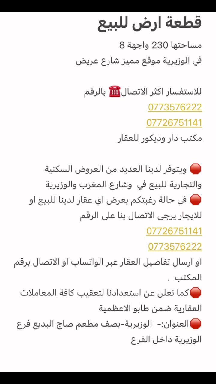 قطعة ارض للبيع 
مساحتها 230 واجهة 8 
في الوزيرية موقع مميز شارع عريض 

للاستفسار اكثر الاتصال☎️ بالرقم 
***********7726751141 
مكتب دار وديكور للعقار

🛑 ويتوفر لدينا العديد من العروض السكنية والتجارية للبيع في  وشارع المغرب والوزيرية 
🛑 في حالة رغبتكم بعرض اي عقار لدينا للبيع او للايجار يرجى الاتصال بنا على الرقم 
*********** 
0773576222 
او ارسال تفاصيل العقار عبر الواتساب او الاتصال برقم المكتب  . 
🛑كما نعلن عن استعدادنا لتعقيب كافة المعاملات العقارية ضمن طابو الاعظمية
🛑العنوان:-  الوزيرية-بصف مطعم صاج البديع فرع الوزيرية داخل الفرع
