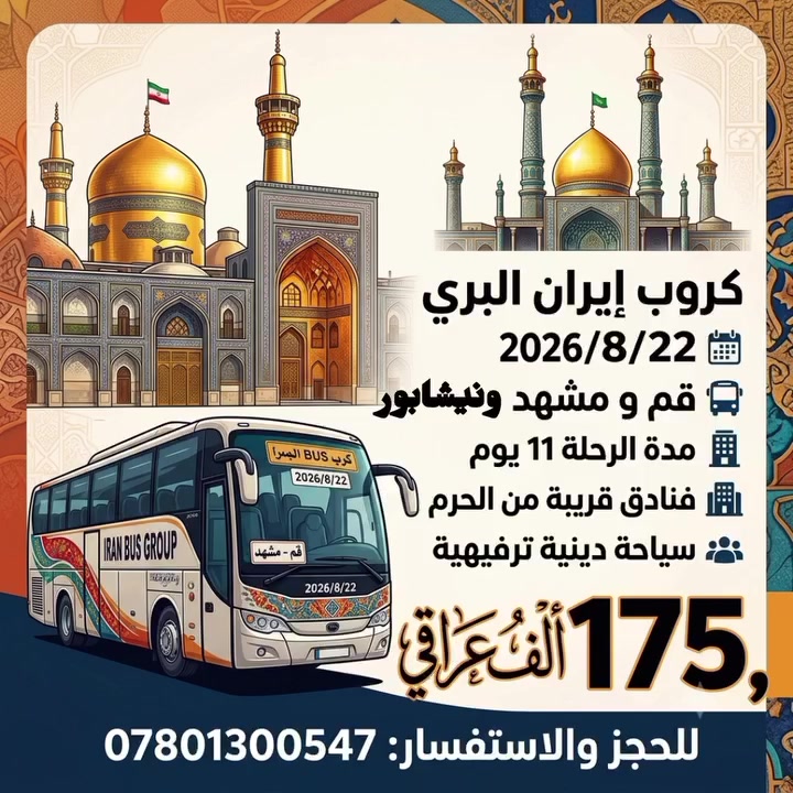 تعلن عن رحلتها إلى إيران 
كروب إيران البري 
قم ومشهد ونيشابور 
2028/8/22
مدة الرحلة11 يوم 
باصات vip  مارال درجة اولى 
بسعر 175 الف عراقي 
السعر يشمل 
نقل سكن ومزارات 
السعر لايشمل 
وجبات الطعام 
السكن 
ثلاثي ـ رباعي ـ خماسي 
زمن يرغب بغرفة ثنائية إضافة 40 بدل 50 الف على السعر 
فنادق قريبة من الحرم 
-ـ-ـ-ـ-ـ-ـ-ـ-ـ
للحجز والاستفسار 
***********
***********
***********
••••••••••••••
العنوان 
النجف الأشرف حي النصر خدمي شارع كربلاء مجاور مدرسة عاصمة الثقافة الابتدائيه
