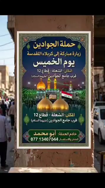 لا توجد تفاصيل

نص مكتوب في الصور:
- حملة الجوادين: رحلة العشق والولاء تُطلق حملتها المُباركة إلى النجف الأشرف الموعد: يوم الجمعة الساعة: 9:00 ليلاً مكان التجمع: قرب جامع الجوادين الشعلة، قطاع 12 للحجز والاستفسار *********** *********** خادم الحملة: أبو محمد جمال
- حملة الجوادين تعلن عن زيارة مباركة إلى العتبات المقدسة والمزارات الشريفة سيدي منيهل - علي الشرجي - علي علي الغربي - سيد شاطي - تاج الدين وثمان مزارات شريفة أخرى يوم الجمعة الساعة الثالثة فجراً التجمع: قرب جامع الجوادين الرحلة تتضمن وجبة غداء الشعلة - قطاع 12 خادم الحملة: أبو محمد ***********
- اللهم صل على مُحَمَّد وَآلِ مُحَمَّد حملة الجوادين زيارة سامراء المقدسة يوم السبت بعد صلاة الظهر مكان التجمع: قرب جامع الجوادين خادم الحملة: أبو محمد للاستفسار: *********** *********** سفرة مباركة إن شاء الله