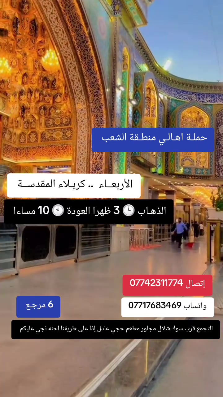 ((بسم الله الرحمن الرحيم ))
//حملـة _اهـالـي _منطـقة _الشعـب// _التجمع_ قرب_ سوك _شلال مجاور_ مطعم _حجي_ عادل// بإدارة الخادم  أبو حيدر 
_________________________
🟢 الأربعــاء رحلـة الى //كربلاء المقدسـة// الذهاب الساعة  3 ظهرا العودة  10 مساءا  6 مرجع 
_________________________
🟢 الخميس رحلـة إلى// كربلاء المقدسة// الذهاب الساعة  2 ظهرا العودة  9:30  مساءا  6 مرجع 
_________________________
🟢 الخميس رحلة إلى //كربلاء المقدسة //الذهاب الساعة  10 مساءا العودة  6   صباحا  6 مرجع 
_________________________
🟢الخميس رحلة إلى// النجف الأشرف// الذهاب الساعة  11 مساءا العودة  8:30    صباحا  10 مرجع
________________________
🟢 الجمعـة رحلة إلى //سامراء_المقدسة// تشمل الرحلة الذهاب إلى مرقد السيد محمد والأمامين العسكريين الذهاب الساعة  1 ظهرا العودة  8 مساءا  8 مرجع 
________________________
🟢 الجمعـة  //كربلاء المقدسـة//  الذهاب الساعة  3  ظهرا العودة  10  مساءا  6 مرجع 
________________________
 🚌 كوسترات حديثة مكيفه 
للحجز والاستفسار اتصال  *********** 
 *********** واتساب 
حي أور_ الشعب_ البنوك_ صليخ _القاهره_ جامع النداء
