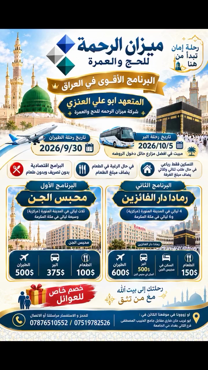 🕋✈️ البرنامج الاقوى في العراق 
المتعهد ابو علي العنزي 
شركة ميزان الرحمه للحج والعمره 

🔴تاريخ الرحلة  9/30✈️✈️✈️
تاريخ رحلة بر 10/5 مبيت في افضل مزارع حائل دخول الروضه 
🔴البرامج اقتصاديه بدون تصريف وبدون طعام 

🔴 في حال الرغبة في الطعام يضاف مبلغ الطعام

🔴التسكين فقط رباعي في حال طلب ثنائي وثلاثي  يضاف مبلغ الغرفة

✨ البرنامج الأول | محبس الجن

🔴ثلاث ليالي في المدينة المنوره (مركزية)وسبعة ليالي في مكة المكرمة
✈️ الطيران: 500$
🚌 البر: 375$
🔴 الطعام 100$ 

⭐ البرنامج الثاني | رمادا دار الفائزين
🔴4 ليالي في المدينة المنورة (مركزية)و6 ليالي في مكة المكرمة 

✈️ الطيران: 600$
🚌 البر: 500$
🔴 الطعام 150$

🎁 خصم خاص للعوائل

🏢 ميزان الرحمة للحج والعمرة
📞 ***********/***********

ابو غريب خان ضاري مقابل جامع الحبيب المصطفى فرع الثاني بغداد حي الجامعه
