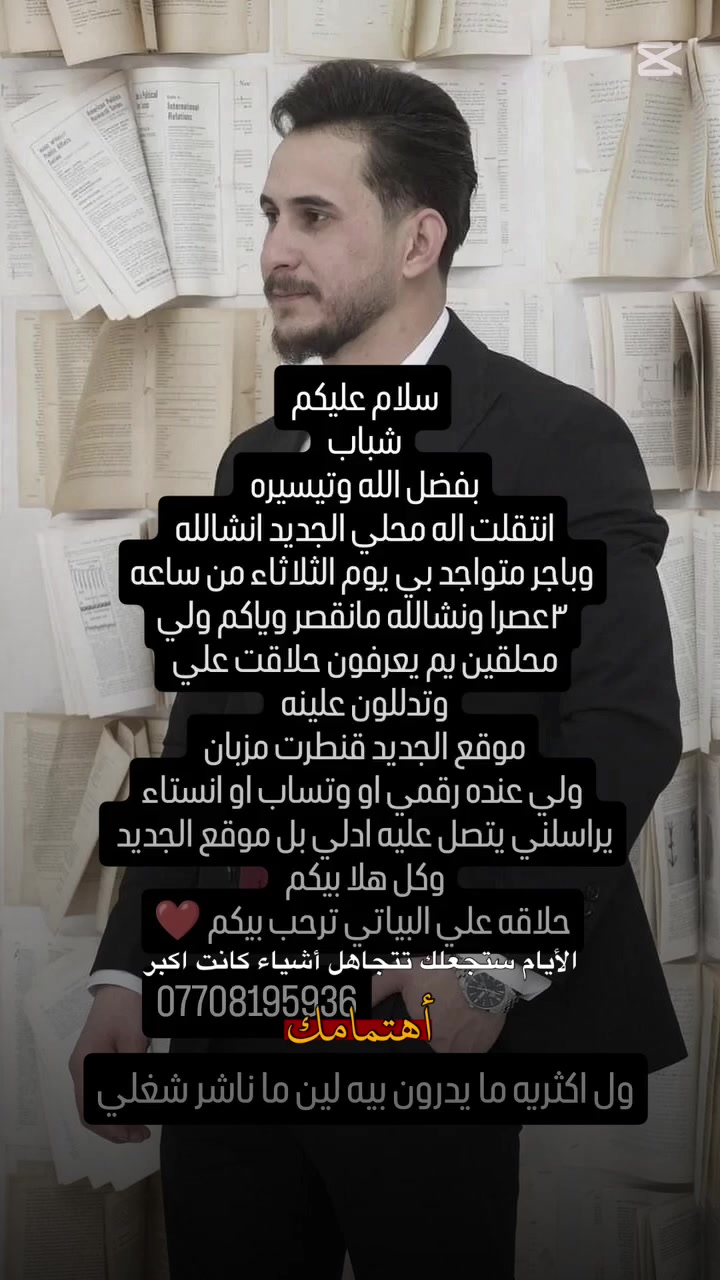 سلام عليكم 

زبائنة الكرام الي يسئل على موقعنة الجديد حلاقة علي البياتي 
تم تحويل الى محل الجديد موقع المحل 
#أرض _مزبان مقابيل قنطرة مزبان 
أو قرب مولد الثانية عمارة الهبة 

حلاقة علي البياتي ترحب بكم و کل الهلا بيكم .... ❤

رقم الهاتف :***********
علي عادل Ahmed Radam Nather Radam نظير مزاحم
