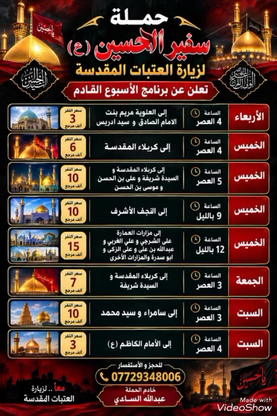 حملة سفير الحسين ( ع )
لزيارة العتبات المقدسة 

تعلن عن برنامج الأسبوع القادم

يوم الأربعاء المصادف 7 / 10 / 2026 الساعة 
ب 4 العصر إلى العلوية مريم بنت الأمام الصادق 
و سيد ادريس سعر النفر ( 3 ) الأف مرجع 

يوم الخميس المصادف 8 / 10 / 2026 الساعة ب 4 
العصر إلى كربلاء المقدسة سعر النفر ( 6 ) الأف مرجع 

يوم الخميس المصادف 8 / 10 / 2026 الساعة ب 5 العصر إلى كربلاء المقدسة و السيدة شريفة و علي بن الحسن و موسى بن الحسن سعر النفر ( 10 ) الأف مرجع 

يوم الخميس المصادف 8 / 10 / 2026 الساعة ب 9 
باليل إلى النجف الأشرف سعر النفر ( 10 ) الاف مرجع

يوم الخميس ليلة الجمعة المصادف 8 / 10 / 2026 
الساعة ب 12 باليل إلى مزارات العمارة علي الشرجي 
و علي الغربي و عبدالله بن علي و علي الزكي و 
ابو سدرة والمزارات الأخرى سعر النفر ( 15 ) الف مرجع 

يوم الجمعة المصادف 9 / 10 / 2026 الساعة ب 3 العصر إلى كربلاء المقدسة و السيدة شريفة سعر النفر ( 7 ) الأف مرجع 

يوم السبت المصادف 10 / 10 / 2026 الساعة ب 3 العصر إلى سامراء و سيد محمد سعر النفر ( 10 ) الأف مرجع 

يوم السبت المصادف 10 / 10 / 2026 الساعة ب 4 العصر إلى الأمام الكاظم عليه السلام سعر النفر ( 3 ) الأف مرجع 

للحجز و الأستفسار 
( *********** )
خادم الحملة عبدالله الساعدي

