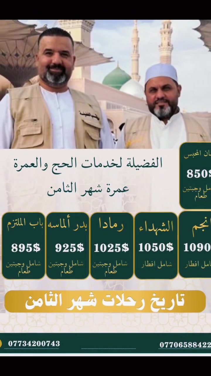 🕋 مكتب الفضيلة لخدمات الحج والعمرة 🕋🇮🇶🇮🇶
تقدم لكم برامجها الجديدة لرحلة يوم (2026/8/20) 🚨🚨🚨

✈️✈️برنامج الجو 🚨🚨🚨 ✈️✈️
🕌٣ ليالي في المدينة المنورة و ٧ ليالي في مكة المكرمة 🕌
🛫 طيران مباشر من مطار بغداد الى مطار المدينة المنورة وعلى طيران شركة الخطوط الجوية العالمية  🛫
🟢🔺البرنامج الذهبي 👑👑👑
🏨فندق انجم ( داخل الحرم المكي )🕋🕋🕋 مع وجبة افطار مجانية بسعر (1090 $)  للشخص الواحد 
🏨فندق الشهداء مع وجبة افطار (1050$)  للشخص الواحد / التصريف للمعتمر 

🟢🔺البرنامج الماسي 💎💎💎 :
🏨فندق RAMADA  ( دار الفائزين ) / شارع أجياد يبعد 8 دقائق عن الحرم المكي 
بسعر (1025 $) اي للشخص الواحد 🟢
مع وجبتين طعام / التصريف للمعتمر 
🏨 فندق بدر الماسه او 🏨فندق الفجر 5 🏨فندق مكارم الهجره / شارع ابراهيم الخليل  السعر (925$ )                             اي للشخص الواحد مع وجبتين طعام / التصريف للمعتمر 
🟢🔺البرنامج الفضي 🥈🥈 🥈:
 🏨فندق باب الملتزم او ايلاف بكة / محبس الجن 
بسعر (895 $) للشخص الواحد 🟢
مع وجبتين طعام / التصريف للمعتمر 
🟢🔺محبس الجن / 🏨 فندق جاد المحبس 🌹فندق ميسان  المحبس  🌹فندق اورنسيس / محبس الجن 
بسعر (850 $) )  للشخص الواحد 🟢
مع وجبتين طعام / التصريف للمعتمر 

🌹🌹🌹🌹🕊️🕊️🕊️🕊️🕊️🕊️🕊️🌹🌹🌹🌹🌹🌹🌹

———————————————————
👈يشمل البرنامج 👇:
🔷ارشاد ديني متكامل وحاضرات دينيه تحت اشراف كادر شركتنا المختص
🟢 يتم استلام المبلغ بالدينار العراقي وحسب سعر الصرف السائد  
🔷النقل مباشر من مطار بغداد الى مطار المدينة المنورة

🔷الفنادق قريبة جدا من الحرم المكي والمدني ( وتكون فنادق المدينة المنورة في المنطقة المركزية ) استلام الغرف بعد الساعه 4 عصراَ
🔷 زيارة المزارات الدينيه في مكة المكرمة والمدينة المنورة وزيارة مقبرة البقيع .
🔷رحلة اختيارية إلى عروس البحر الأحمر مدينه (جدة).
🔷رحلة اختيارية إلى مدينة الطائف

🔴الهدايا المقدمة إلى معتمرينا هي عبارة عن حقيبه كبيرة وحقيبة صغيرة وإحرام رجالي ونسائي وربطة عنق نسائية وباج تعريفي وهدايا أخرى بعون الله تعالى 🕋🕋🕋
❤️خدمتكم شرف لنا ❤️
🌹للحجز والاستفسار🌹
الحاج ياسين الحياني (***********)
الحاج رائد الدايني     ( ***********) 
الحاج سيف الغزالي  (***********  )
📍📍العنوان ::
الفرع الرئيسي )؛
🟢بغداد الاعظمية / شارع عمر بن عبد العزيز/ الشارع المؤدي إلى مسجد جلال 
🟢 الفرع الثاني / ابو غريب
