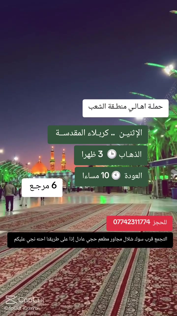 ((بسم الله الرحمن الرحيم ))
//حملـة _اهـالـي _منطـقة _الشعـب// _التجمع_ قرب_ سوك _شلال مجاور_ مطعم _حجي_ عادل// بإدارة الخادم  أبو حيدر   
__________________________
🟢 الإثنيـن رحلة الى //كربلاء المقدسة// الذهاب الساعة  3 ظهرا العودة 10 او  مساءا  6 مرجع 
__________________________
🟢 الثلاثاء رحلة الى //النجف الأشرف// الذهاب الساعة  11 مساءا العودة  8 صباحا  10 مرجـع
__________________________
🟢 الاربعاء رحلـة إلى// كربلاء المقدسة //الذهاب الساعة  3 ظهرا العودة  10  مساءا  6 مرجع 
__________________________
 🚌 كوسترات حديثة مكيفه 
للحجز والاستفسار اتصال  *********** 
حي أور_ الشعب_ البنوك_ صليخ _القاهره_ جامع النداء
