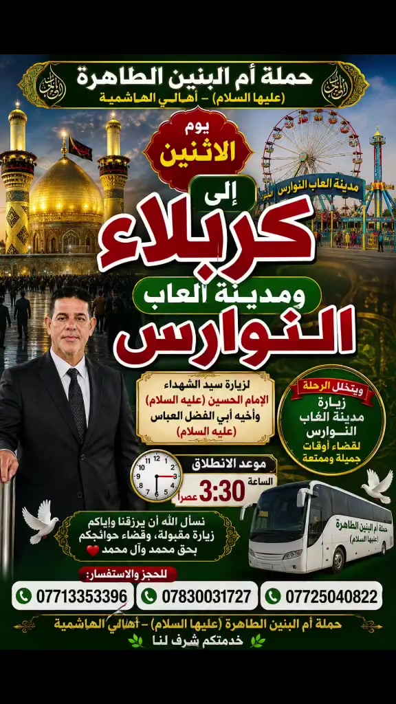 🌹🕌 حملة أم البنين الطاهرة (عليها السلام) 🕌🌹
✨ يوم الاثنين… حملتنا المباركة إلى كربلاء المقدسة ومدينة ألعاب النوارس ✨
نتشرف بزيارة سيد الشهداء الإمام الحسين وأخيه أبي الفضل العباس (عليهما السلام) 🤲🏻❤️
🎡 وبعدها نتوجه إلى مدينة ألعاب النوارس لقضاء أوقات جميلة وممتعة مع الأحبة 🌹
🕞 موعد الانطلاق: الساعة 3:30 عصراً
🤲🏻 نسأل الله أن يرزقنا وإياكم زيارةً مقبولة، وقضاءً للحوائج بحق محمد وآل محمد.
📞 للحجز والاستفسار: ***********
***********
***********
🚌 حملة أم البنين الطاهرة (عليها السلام) – أهالي الهاشمية
🌿 خدمتكم شرف لنا 🌿
